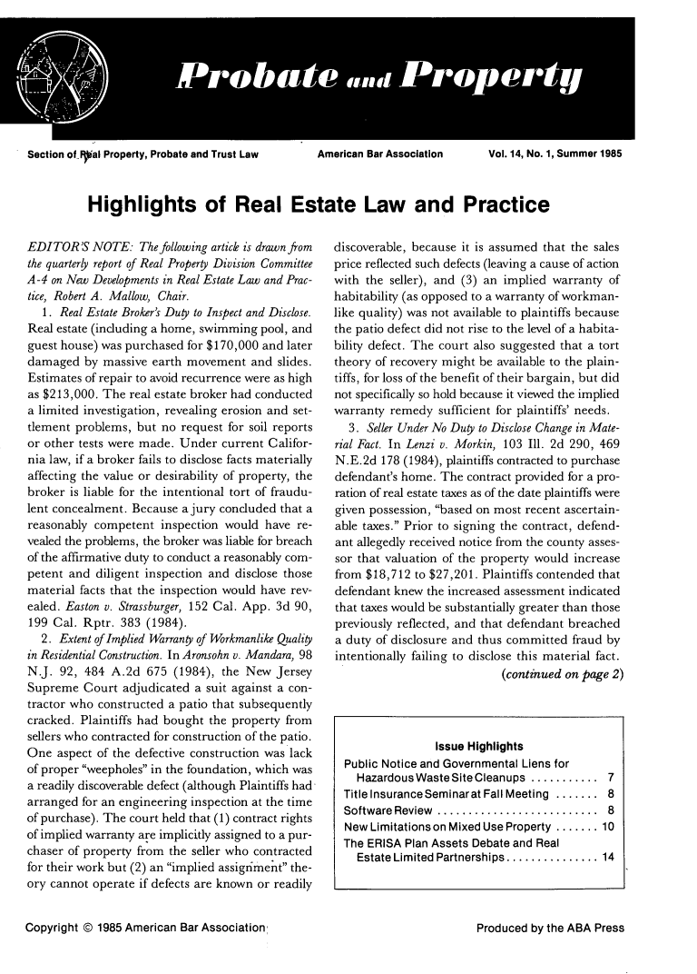 handle is hein.journals/prbtprty14 and id is 1 raw text is: 









Section of.IFal Property, Probate and Trust Law  American Bar Association  Vol. 14, No. 1, Summer 1985


Highlights of Real Estate Law and Practice


EDITOR'S NOTE: The following article is drawn from
the quarterly report of Real Property Division Committee
A-4 on New Developments in Real Estate Law and Prac-
tice, Robert A. Mallow, Chair.
   1. Real Estate Broker's Duty to Inspect and Disclose.
Real estate (including a home, swimming pool, and
guest house) was purchased for $170,000 and later
damaged by massive earth movement and slides.
Estimates of repair to avoid recurrence were as high
as $213,000. The real estate broker had conducted
a limited investigation, revealing erosion and set-
tlement problems, but no request for soil reports
or other tests were made. Under current Califor-
nia law, if a broker fails to disclose facts materially
affecting the value or desirability of property, the
broker is liable for the intentional tort of fraudu-
lent concealment. Because a jury concluded that a
reasonably competent inspection would have re-
vealed the problems, the broker was liable for breach
of the affirmative duty to conduct a reasonably com-
petent and diligent inspection and disclose those
material facts that the inspection would have rev-
ealed. Easton v. Strassburger, 152 Cal. App. 3d 90,
199 Cal. Rptr. 383 (1984).
   2. Extent of Implied Warran of Workmanlike Quality
in Residential Construction. In Aronsohn v. Mandara, 98
N.J. 92, 484 A.2d 675 (1984), the New Jersey
Supreme Court adjudicated a suit against a con-
tractor who constructed a patio that subsequently
cracked. Plaintiffs had bought the property from
sellers who contracted for construction of the patio.
One aspect of the defective construction was lack
of proper weepholes in the foundation, which was
a readily discoverable defect (although Plaintiffs had
arranged for an engineering inspection at the time
of purchase). The court held that (1) contract rights
of implied warranty are implicitly assigned to a pur-
chaser of property from the seller who contracted
for their work but (2) an implied assigriment the-
ory cannot operate if defects are known or readily


Copyright © 1985 American Bar Association,


discoverable, because it is assumed that the sales
price reflected such defects (leaving a cause of action
with the seller), and (3) an implied warranty of
habitability (as opposed to a warranty of workman-
like quality) was not available to plaintiffs because
the patio defect did not rise to the level of a habita-
bility defect. The court also suggested that a tort
theory of recovery might be available to the plain-
tiffs, for loss of the benefit of their bargain, but did
not specifically so hold because it viewed the implied
warranty remedy sufficient for plaintiffs' needs.
   3. Seller Under No Duty to Disclose Change in Mate-
rial Fact. In Lenzi v. Morkin, 103 Ill. 2d 290, 469
N.E.2d 178 (1984), plaintiffs contracted to purchase
defendant's home. The contract provided for a pro-
ration of real estate taxes as of the date plaintiffs were
given possession, based on most recent ascertain-
able taxes. Prior to signing the contract, defend-
ant allegedly received notice from the county asses-
sor that valuation of the property would increase
from $18,712 to $27,201. Plaintiffs contended that
defendant knew the increased assessment indicated
that taxes would be substantially greater than those
previously reflected, and that defendant breached
a duty of disclosure and thus committed fraud by
intentionally failing to disclose this material fact.
                            (continued on page 2)




                 Issue Highlights
  Public Notice and Governmental Liens for
    Hazardous Waste Site Cleanups ........... 7
  Title Insurance Seminarat Fall Meeting ....... 8
  Software Review ..........................  8
  New Limitations on Mixed Use Property ....... 10
  The ERISA Plan Assets Debate and Real
    Estate Limited Partnerships ............... 14


Produced by the ABA Press



