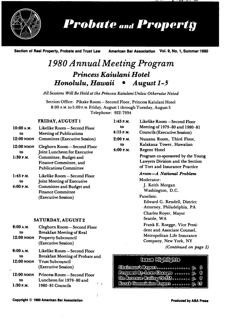 handle is hein.journals/prbtprty9 and id is 1 raw text is: 








Section of Real Property, Probate and Trust Law  American Bar Association  Vol. 9, No. 1, Summer 1980


               1980 Annual Meeting Program

                          Princess Kaiulani Hotel
                  Honolulu, Hawaii 0 August 1-5

             All Sessions Will Be Held at the Princess Kaiulani Unless Otherwise Noted

             Section Office: Pikake Room - Second Floor, Princess Kaiulani Hotel
                8:00 A.M. to 5:00 P.M. Friday, August 1 through Tuesday, August 5
                                  Telephone: 922-7934


           FRIDAY, AUGUST 1
10:00 A.M.  Likelike Room- Second Floor
   to       Meeting of Publications
12:00 NOON  Committee (Executive Session)
12:00 NOON  Cleghorn Room-Second Floor
   to      Joint Luncheon for Executive
1:30 P.M.   Committee, Budget and
            Finance Committee, and
            Publications Committee
1:45 P.M.   Likelike Room - Second Floor
   to      Joint Meeting of Executive
4:00 P.M.   Committee and Budget and
            Finance Committee
            (Executive Session)



          SATURDAY, AUGUST 2
8:00 A.M.   Cleghorn Room-Second Floor
   to       Breakfast Meeting of Real
12:00 NOON  Property Subcouncil
            (Executive Session)
8:00 A.M.   Likelike Room- Second Floor
   to       Breakfast Meeting of Probate and
12:00 NOON Trust Subcouncil
            (Executive Session)
12:00 NOON  Princess Room- Second Floor
   to       Luncheon for 1979-80 and
1:30 P.M.   1980-81 Councils


1:45 P.M.
   to
4:15 P.M.
2:00 P.M.
   to
4:00 P.M.


Likelike Room - Second Floor
Meeting of 1979-80 and 1980-81
Councils (Executive Session)
Nuuanu Room, Third Floor,
Kalakaua Tower, Hawaiian
Regent Hotel
Program co-sponsored by the Young
Lawyers Division and the Section
of Tort and Insurance Practice
Arson-A National Problem
Moderator:
  J. Keith Morgan
  Washington, D.C.
Panelists:
  Edward G. Rendell, District
  -Attorney, Philadelphia, PA
  Charles Royer, Mayor
  Seattle, WA
  Frank E. Roegge, Vice Presi-
  dent and Associate Counsel,
  Metropolitan Life Insurance
  Company, New York, NY
            (Continued on page 2)


Copyright © 1960 American Bar Association


Produced by ABA Press


