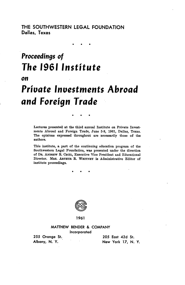handle is hein.journals/prcinstpv3 and id is 1 raw text is: 




THE SOUTHWESTERN LEGAL FOUNDATION
Dallas, Texas




Proceedings of

The 1961 Institute

on

Priuate Investments Abroad

and Foreign Trade




      Lectures presented at the third annual Institute on Private Invest-
      ments Abroad and Foreign Trade, June 5-8, 1961, Dallas, Texas.
      The opinions expressed throughout are necessarily those of the
      authors.
      This institute, a part of the continuing education program of the
      Southwestern Legal Foundation, was presented under the direction
      of Dn. ANDREW R. CECIL, Executive Vice President and Educational
      Director. MRs. ARTHUR R. WHITNEY is Administrative Editor of
      institute proceedings.











                          1961

              MATHEW   BENDER & COMPANY
                       Incorporated


255 Orange St.
Albany, N. Y.


205 East 42d St.
New York 17, N. Y.



