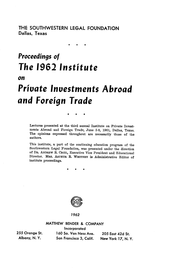 handle is hein.journals/prcinstpv4 and id is 1 raw text is: 




THE SOUTHWESTERN LEGAL FOUNDATION
Dallas, Texas




Proceedings of

The 1962 Institute

on

Private Inuestments Abroad


and Foreign Trade




      Lectures presented at the third annual Institute on Private Invest-
      ments Abroad and Foreign Trade, June 5-8, 1961, Dallas, Texas.
      The opinions expressed throughout are necessarily those of the
      authors.
      This institute, a part of the continuing education program of the
      Southwestern Legal Foundation, was presented under the direction
      of DR. ANDaEW R. CECIL, Executive Vice President and Educational
      Director. MRS. ARTHUR R. WITNEY is Administrative Editor of
      institute proceedings.


7962


255 Orange St.
Albany, N. Y.


MATTHEW BENDER & COMPANY
         Incorporated
     160 So. Van Ness Ave. 205 East 42d St.
     San Francisco 3, Calif.  New York 17, N. Y.


