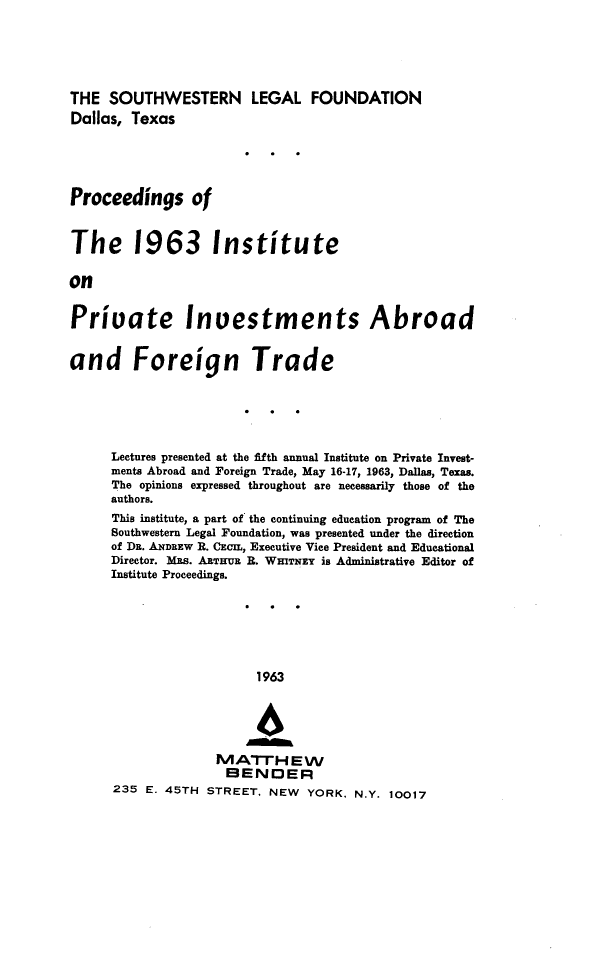 handle is hein.journals/prcinstpv5 and id is 1 raw text is: 




THE SOUTHWESTERN LEGAL FOUNDATION
Dallas, Texas




Proceedings of


The 1963 Institute

on

Priuate Inuestments Abroad

and Foreign Trade





     Lectures presented at the fifth annual Institute on Private Invest-
     ments Abroad and Foreign Trade, May 16-17, 1963, Dallas, Texas.
     The opinions expressed throughout are necessarily those of the
     authors.
     This institute, a part of the continuing education program of The
     Southwestern Legal Foundation, was presented under the direction
     of DR. ANDREW R. CECIL, Executive Vice President and Educational
     Director. MRs. ARTHUR R. WHivNzy is Administrative Editor of
     Institute Proceedings.






                         1963

                         46


                   MArH E W
                     BENDER
      235 E. 45TH STREET, NEW       YORK. N.Y. 10017


