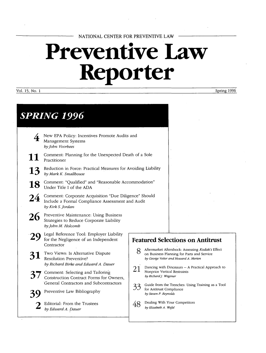 handle is hein.journals/prevlr15 and id is 1 raw text is: NATIONAL CENTER FOR PREVENTIVE LAW

Preventive Law
Reporter
Vol. 15, No. 1             Spring 1996

4   New EPA Policy: Incentives Promote Audits and
Management Systems
by John Voorhees
1 1   Comment: Planning for the Unexpected Death of a Sole
Practitioner
1 3 Reduction in Force: Practical Measures for Avoiding Liability
13J by Mark K. Smallhouse
18 Comment: Qualified and Reasonable Accommodation
Under Title I of the ADA
24l Comment: Corporate Acquisition Due Diligence Should
24. -- Include a Formal Compliance Assessment and Audit
by Kirk S. Jordan
26 Preventive Maintenance: Using Business
26 I   Strategies to Reduce Corporate Liability
by John M. Holcomb
29'   Legal Reference Tool: Employer Liability
29    for the Negligence of an Independent     Featured Selections on Antitrust
Contractor
Contrator                      8   Aftermarket Aftersho .ck: Assessing Kodak's Effect
  Two Views: Is Alternative Dispute          8  on Business Planning for Parts and Service
311    Resolution Preventive?                       by George Vetter and Howard A. Merten
by Richard Birke and Edward A. Dauer
by  1 Dancing with Dinosaurs -- A Practical Approach to
37 ~  Comment: Selecting and Tailoring          L.-. Nonprice Vertical Restraints
37 Construction Contract Forms for Owners,       by RicbardJ. Wegener
General Contractors and Subcontractors    3   Guide from the Trenches: Using Training as a Tool
Preventive Law Bibliography                     for Antitrust Compliance
39 ~jby Steven P. Reynolds
2   Editorial: From the Trustees             48   Dealing With Your Competitors
by Edward A. Dauer                            by Elizabeth A. Wefel

SPRING 1996


