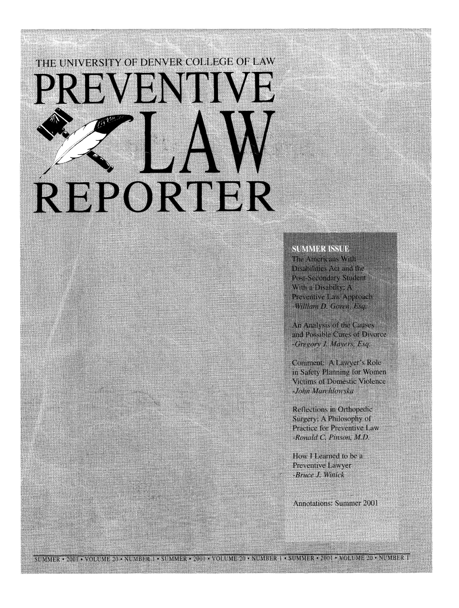 handle is hein.journals/prevlr20 and id is 1 raw text is: THE UNIVERSITY OF DENVER COLLEGE OF LAW
PREVENTIVE
LA V
REPORTER
i)ih I i s At] c \   Id the
Pre nti ~k p ich
ad P           Divorce
-Gregory J. Mayers), Esq.
Comment: A Lawyer's Role
in Safety Planning for Womnen
Victims of Domestic Violence
Reflections in Orthopedic
Surgery:.A Philosophy of
Practice for Preventive Law
-Ronld C. Pinson, M.D.
How I Learned to be a
Preventive Lawyer
-Bruce J. W1inick
Annotations: Summer 2001
L      01                    ER   * 2001 * VOLUME 20 *NUMBR I *SUMMER * .001 * VOLUME 20 * NUMBE-R I


