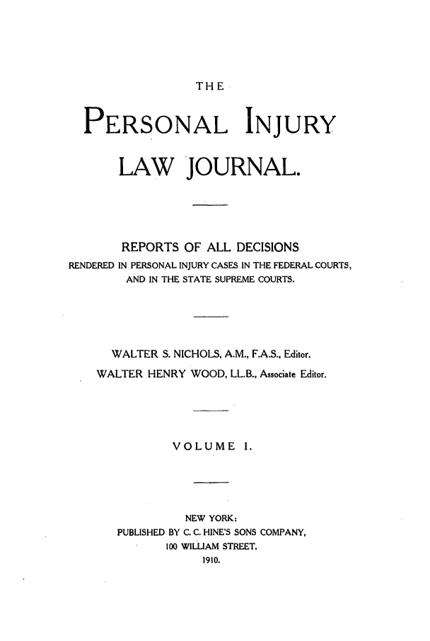 handle is hein.journals/prinjlaj1 and id is 1 raw text is: THE

PERSONAL INJURY
LAW JOURNAL.
REPORTS OF ALL DECISIONS
RENDERED IN PERSONAL INJURY CASES IN THE FEDERAL COURTS,
AND IN THE STATE SUPREME COURTS.
WALTER S. NICHOLS, A.M., F.A.S., Editor.
WALTER HENRY WOOD, LL.B., Associate Editor.
VOLUME I.
NEW YORK:
PUBLISHED BY C. C. HINE'S SONS COMPANY,
100 WILLIAM STREET.
1910.


