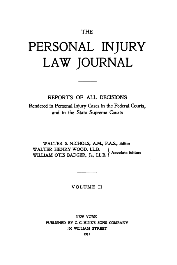 handle is hein.journals/prinjlaj2 and id is 1 raw text is: THE

PERSONAL INJURY
LAW JOURNAL
REPORTS OF ALL DECISIONS
Rendered in Personal Injury Cases in the Federal Courts,
and in the State Supreme Courts

WALTER S. NICHOLS, AIM., F.AS., Editor
WALTER HENRY WOOD, LL.B      A    e
WILLIAM OTIS BADGER, Jr., LL.B. Associate Editors

VOLUME II
NEW YORK
PUBLISHED BY C. C. HINE'S SONS COMPANY
100 WILLIAM STREET
1911


