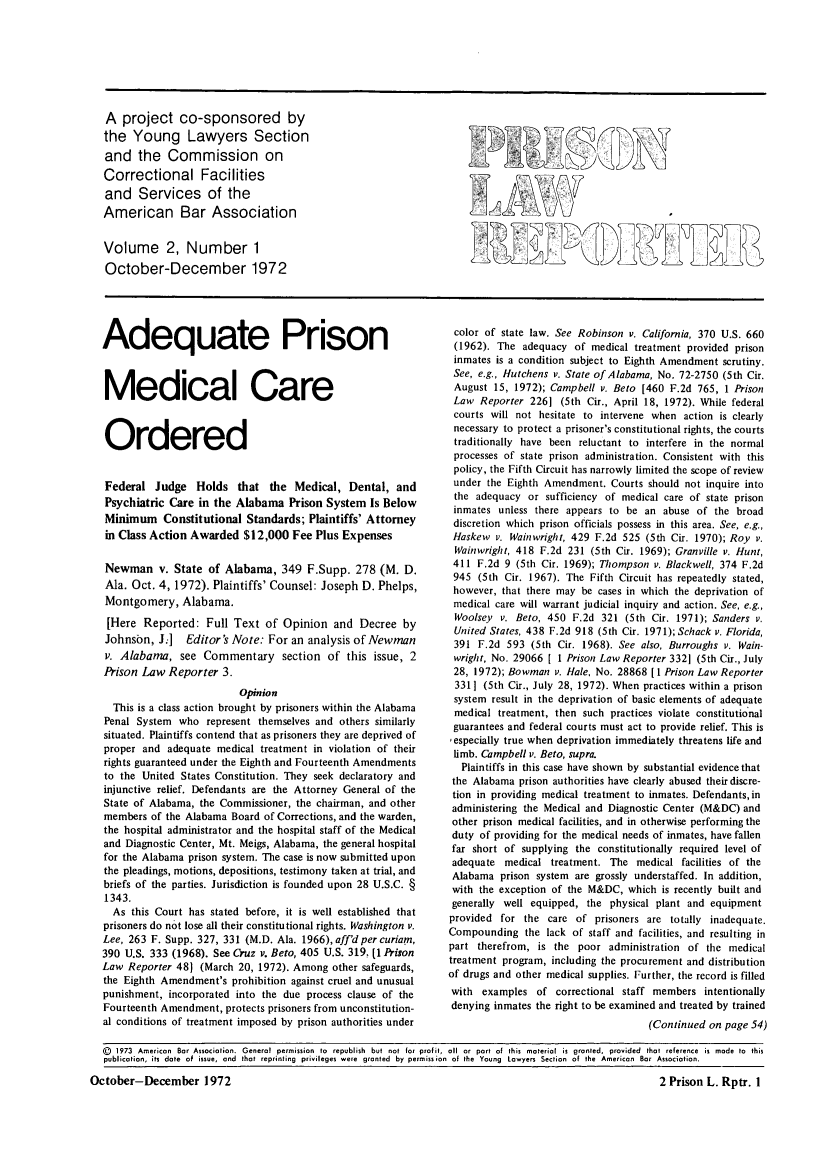 handle is hein.journals/prnlr2 and id is 1 raw text is: A project co-sponsored by
the Young Lawyers Section
and the Commission on
Correctional Facilities
and Services of the
American Bar Association
Volume 2, Number 1
October-December 1972

Adequate Prison
Medical Care
Ordered
Federal Judge Holds that the Medical, Dental, and
Psychiatric Care in the Alabama Prison System Is Below
Minimum Constitutional Standards; Plaintiffs' Attorney
in Class Action Awarded $12,000 Fee Plus Expenses
Newman v. State of Alabama, 349 F.Supp. 278 (M. D.
Ala. Oct. 4, 1972). Plaintiffs' Counsel: Joseph D. Phelps,
Montgomery, Alabama.
[Here Reported: Full Text of Opinion and Decree by
Johnsbn, J.]  Editor's Note: For an analysis of Newman
v. Alabama, see Commentary section of this issue, 2
Prison Law Reporter 3.
Opinion
This is a class action brought by prisoners within the Alabama
Penal System who represent themselves and others similarly
situated. Plaintiffs contend that as prisoners they are deprived of
proper and adequate medical treatment in violation of their
rights guaranteed under the Eighth and Fourteenth Amendments
to the United States Constitution. They seek declaratory and
injunctive relief. Defendants are the Attorney General of the
State of Alabama, the Commissioner, the chairman, and other
members of the Alabama Board of Corrections, and the warden,
the hospital administrator and the hospital staff of the Medical
and Diagnostic Center, Mt. Meigs, Alabama, the general hospital
for the Alabama prison system. The case is now submitted upon
the pleadings, motions, depositions, testimony taken at trial, and
briefs of the parties. Jurisdiction is founded upon 28 U.S.C. §
1343.
As this Court has stated before, it is well established that
prisoners do not lose all their constitutional rights. Washington v.
Lee, 263 F. Supp. 327, 331 (M.D. Ala. 1966),aff'd per curiam,
390 U.S. 333 (1968). See Cruz v. Beto, 405 U.S. 319. [1 Prison
Law Reporter 48] (March 20, 1972). Among other safeguards,
the Eighth Amendment's prohibition against cruel and unusual
punishment, incorporated into the due process clause of the
Fourteenth Amendment, protects prisoners from unconstitution-
al conditions of treatment imposed by prison authorities under

color of state law. See Robinson v. California, 370 U.S. 660
(1962). The adequacy of medical treatment provided prison
inmates is a condition subject to Eighth Amendment scrutiny.
See, e.g., Hutchens v. State of Alabama, No. 72-2750 (5th Cir.
August 15, 1972); Campbell v. Beto [460 F.2d 765, 1 Prison
Law Reporter 2261 (5th Cir., April 18, 1972). While federal
courts will not hesitate to intervene when action is clearly
necessary to protect a prisoner's constitutional rights, the courts
traditionally have been reluctant to interfere in the normal
processes of state prison administration. Consistent with this
policy, the Fifth Circuit has narrowly limited the scope of review
under the Eighth Amendment. Courts should not inquire into
the adequacy or sufficiency of medical care of state prison
inmates unless there appears to be an abuse of the broad
discretion which prison officials possess in this area. See, e.g.,
Haskew v. Wainwright, 429 F.2d 525 (5th Cir. 1970); Roy v.
Wainwright, 418 F.2d 231 (5th Cir. 1969); Granville v. Hunt,
411 F.2d 9 (5th Cir. 1969); Thompson v. Blackwell, 374 F.2d
945 (5th Cir. 1967). The Fifth Circuit has repeatedly stated,
however, that there may be cases in which the deprivation of
medical care will warrant judicial inquiry and action. See, e.g.,
Woolsey v. Beto, 450 F.2d 321 (5th Cir. 1971); Sanders v.
United States, 438 F.2d 918 (5th Cir. 1971); Schack v. Florida,
391 F.2d 593 (5th Cir. 1968). See also, Burroughs v. Wain-
wright, No. 29066 [ I Prison Law Reporter 3321 (5th Cir., July
28, 1972); Bowman v. Hale, No. 28868 [1 Prison Law Reporter
3311 (5th Cir., July 28, 1972). When practices within a prison
system result in the deprivation of basic elements of adequate
medical treatment, then such practices violate constitutional
guarantees and federal courts must act to provide relief. This is
,especially true when deprivation immediately threatens life and
limb. Campbell v. Beto, supra.
Plaintiffs in this case have shown by substantial evidence that
the Alabama prison authorities have clearly abused their discre-
tion in providing medical treatment to inmates. Defendants, in
administering the Medical and Diagnostic Center (M&DC) and
other prison medical facilities, and in otherwise performing the
duty of providing for the medical needs of inmates, have fallen
far short of supplying the constitutionally required level of
adequate medical treatment. The medical facilities of the
Alabama prison system are grossly understaffed. In addition,
with the exception of the M&DC, which is recently built and
generally well equipped, the physical plant and equipment
provided for the care of prisoners are totally inadequate.
Compounding the lack of staff and facilities, and resulting in
part therefrom, is the poor administration of the medical
treatment program, including the procurement and distribution
of drugs and other medical supplies. Further, the record is filled
with examples of correctional staff members intentionally
denying inmates the right to be examined and treated by trained
(Continued on page 54)

(D 1973 American Bar Associotion. General permission to republish but not for profit, oil or port of this material is granted, provided that reference is made to this
publication, its date of issue, and that reprinting privileges were granted by permission of the Young Lawyers Section of the American Bar Association.

I

October-December 1972

2 Prison L. Rptr. I


