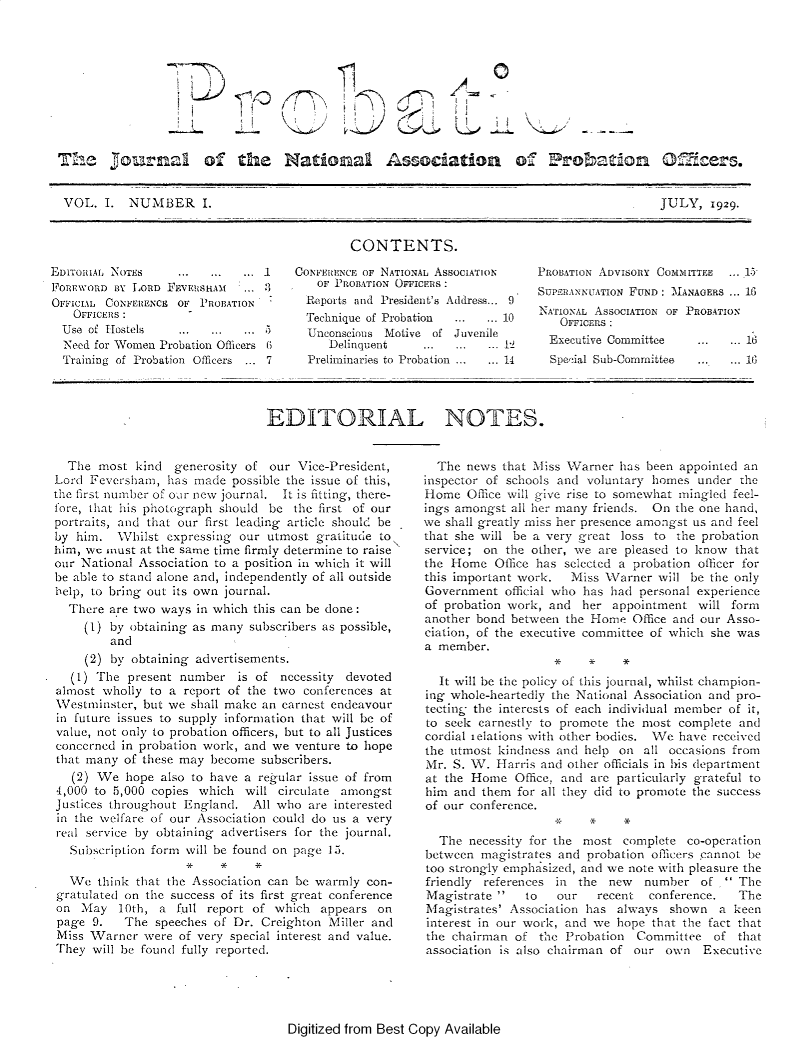 handle is hein.journals/probj1 and id is 1 raw text is: 






E  D


4


Tfle          rnal of the National Association o 1                            oaon               Ce5.


  VOL.  I.  NUMBER I.                                                                      JULY,   1929.


                                             CONTENTS.

EDITORIAL NOTES    ...  ...  ... .   CONFERENCE OF NATIONAL AssocIATIoN  PROBATION ADvIsoRY COMMITTEE ...1
FOREWORD  BY LORD FEVERSHAM  .          OF PROBATION OFFICERs:           SUPERANNUATION FUND MANAGERs ... 16
OFFICIAL CoNFERENCE OF PRoBATION          Reports and President's Address... 9
            Technique ofProbation.......... 10                            A   FrIoN E AssOCIATION OF PROBATION
                    Use f HotelsOFFICERS
  Use of Hostels ............          Unconscious Motive of Juvenile
  Need for Women Probation Officers 6     Delinquent   ...     ... ..1     Executive Committee   ...  ... 16
  Training of Probation Officers ... 7     Preliminaries to Probation ... ...14   Special Sub-Committee    ... ...1G


EDITORIAL NOTES.


  The  most kind  generosity of our  Vice-President,
Lord Feversham,  has made  possible the issue of this,
the first number of our new journal. It is fitting, there-
fore, that his photograph should be the first of our
portraits, and that our first leading article should be
by him.   Whilst expressing our utmost gratitude to\
him, we must at the same time firmly determine to raise
our National Association to a position in which it will
be able to stand alone and, independently of all outside
help, to bring out its own journal.
  There are two ways in which this can be done:
     (1) by obtaining as many subscribers as possible,
         and
     (2) by obtaining advertisements.
   (1) The present number   is of necessity devoted
almost wholly to a  report of the two conferences at
Westminster, but we  shall make an earnest endeavour
in future issues to supply information that will be of
value, not only to probation officers, but to all Justices
concerned in probation work, and we venture to hope
that many  of these may become subscribers.
   (2) We  hope also to have a regular issue of from
4,000 to 5,000 copies which  will circulate amongst
Justices throughout England.  All who are interested
in the welfare of our Association could do us a very
real service by obtaining advertisers for the journal.
  Subscription form will be found on page 15.
                    * * *
  We   think that the Association can be warmly con-
gratulated on the success of its first great conference
on  May   10th, a full report of which  appears  on
page  9.   The speeches of Dr. Creighton Miller and
Miss Warner   were of very special interest and value.
They  will be found fully reported.


  The news  that Miss Warner has been appointed an
inspector of schools and voluntary homes under the
Home   Office will give rise to somewhat mingled feel-
ings amongst all her many friends. On the one hand,
we shall greatly miss her presence amongst us and feel
that she will be a very great loss to the probation
service; on the other, we are pleased to know  that
the Home   Office has selected a probation officer for
this important work.  Miss Warner  will be the only
Government  official who has had personal experience
of probation work, and  her appointment  will form
another bond between the Home  Office and our Asso-
ciation, of the executive committee of which she was
a member.
                    * * *
  It will be the policy of this journal, whilst champion-
ing whole-heartedly the National Association and pro-
tecting the interests of each individual member of it,
to seek earnestly to promote the most complete and
cordial ielations with other bodies. We have received
the utmost kindness and help on  all occasions from
Mr. S. W.  Harris and other officials in his department
at the Home   Office, and are particularly grateful to
him  and them for all they did to promote the success
of our conference.
                    .x   *    *
  The  necessity for the most complete  co-operation
between  magistrates and probation officers cannot be
too strongly emphasized, and we note with pleasure the
friendly references in the  new  number   of  The
Magistrate    to   our   recent  conference.  The
Magistrates' Association has always  shown  a  keen
interest in our work, and we hope that the fact that
the chairman  of the Probation  Committee   of that
association is also chairman of our own   Executive


Digitized from Best Copy Available


F ))


i
i
  i


l j
i
  1     1


