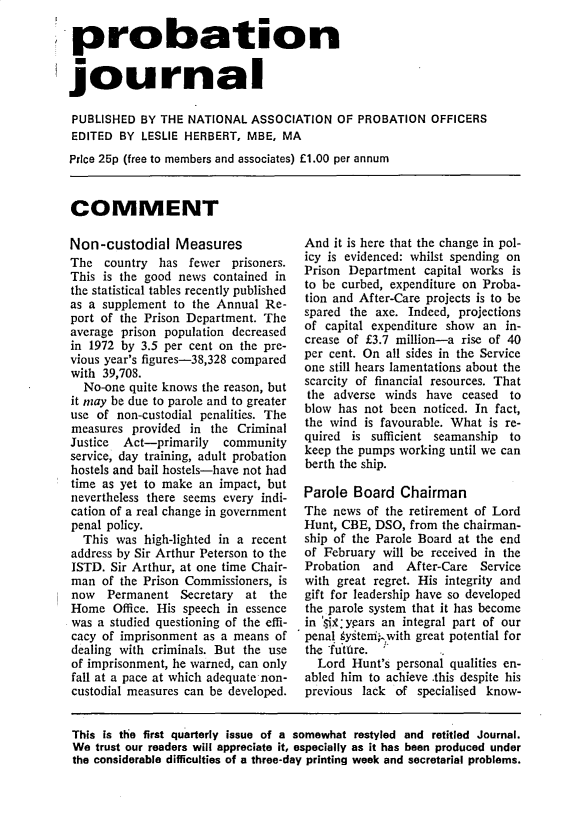 handle is hein.journals/probj21 and id is 1 raw text is: probation
journal
PUBLISHED BY THE NATIONAL ASSOCIATION OF PROBATION OFFICERS
EDITED BY LESLIE HERBERT, MBE, MA
Price 25p (free to members and associates) £1.00 per annum

COMMENT

Non-custodial Measures
The country has fewer prisoners.
This is the good news contained in
the statistical tables recently published
as a supplement to the Annual Re-
port of the Prison Department. The
average prison population decreased
in 1972 by 3.5 per cent on the pre-
vious year's figures-38,328 compared
with 39,708.
No-one quite knows the reason, but
it may be due to parole and to greater
use of non-custodial penalities. The
measures provided in the Criminal
Justice  Act-primarily  community
service, day training, adult probation
hostels and bail hostels-have not had
time as yet to make an impact, but
nevertheless there seems every indi-
cation of a real change in government
penal policy.
This was high-lighted in a recent
address by Sir Arthur Peterson to the
ISTD. Sir Arthur, at one time Chair-
man of the Prison Commissioners, is
now Permanent Secretary at the
Home Office. His speech in essence
was a studied questioning of the effi-
cacy of imprisonment as a means of
dealing with criminals. But the use
of imprisonment, he warned, can only
fall at a pace at which adequate non-
custodial measures can be developed.

And it is here that the change in pol-
icy is evidenced: whilst spending on
Prison Department capital works is
to be curbed, expenditure on Proba-
tion and After-Care projects is to be
spared the axe. Indeed, projections
of capital expenditure show an in-
crease of £3.7 million-a rise of 40
per cent. On all sides in the Service
one still hears lamentations about the
scarcity of financial resources. That
the adverse winds have ceased to
blow has not been noticed. In fact,
the wind is favourable. What is re-
quired is sufficient seamanship to
keep the pumps working until we can
berth the ship.
Parole Board Chairman
The news of the retirement of Lord
Hunt, CBE, DSO, from the chairman-
ship of the Parole Board at the end
of February will be received in the
Probation  and  After-Care  Service
with great regret. His integrity and
gift for leadership have so developed
the parole system that it has become
in 'M9 years an integral part of our
penal systeniawith great potential for
the -future.
Lord Hunt's personal qualities en-
abled him to achieve .this despite his
previous lack of specialised know-

This is the first quarterly issue of a somewhat restyled and retitled Journal.
We trust our readers will appreciate it, especially as it has been produced under
the considerable difficulties of a three-day printing week and secretarial problems.


