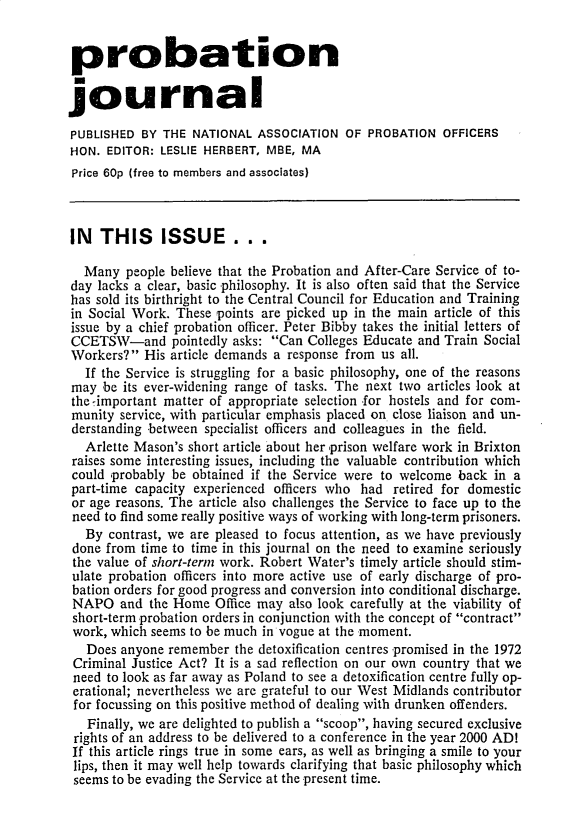 handle is hein.journals/probj23 and id is 1 raw text is: 


probation

journal

PUBLISHED  BY THE  NATIONAL  ASSOCIATION  OF  PROBATION  OFFICERS
HON.  EDITOR: LESLIE HERBERT, MBE, MA
Price 60p (free to members and associates)



IN   THIS     ISSUE ...

  Many   people believe that the Probation and After-Care Service of to-
day  lacks a clear, basic .philosophy. It is also often said that the Service
has sold its birthright to the Central Council for Education and Training
in Social Work. These  points are picked up in the main article of this
issue by a chief probation officer. Peter Bibby takes the initial letters of
CCETSW-and pointedly asks: Can Colleges Educate and Train Social
Workers?   His article demands a response from us all.
   If the Service is struggling for a basic philosophy, one of the reasons
may  be its ever-widening range of tasks. The next two articles look at
the important matter of appropriate selection for hostels and for com-
munity  service, with particular emphasis placed on close liaison and un-
derstanding between  specialist officers and colleagues in the field.
   Arlette Mason's short article about her prison welfare work in Brixton
 raises some interesting issues, including the valuable contribution which
 could probably be obtained if the Service were to welcome back  in a
 part-time capacity experienced officers who had retired for domestic
 or age reasons. The article also challenges the Service to face up to the
 need to find some really positive ways of working with long-term prisoners.
   By contrast, we are pleased to focus attention, as we have previously
 done from time to time in this journal on the need to examine seriously
 the value of short-term work. Robert Water's timely article should stim-
 ulate probation officers into more active use of early discharge of pro-
 bation orders for good progress and conversion into conditional discharge.
 NAPO   and the Home  Office may  also look carefully at the viability of
 short-term probation orders in conjunction with the concept of contract
 work, which seems to be much in vogue at the moment.
   Does anyone remember  the detoxification centres 'promised in the 1972
 Criminal Justice Act? It is a sad reflection on our own country that we
 need to look as far away as Poland to see a detoxification centre fully op-
 erational; nevertheless we are grateful to our West Midlands contributor
 for focussing on this positive method of dealing with drunken offenders.
   Finally, we are delighted to publish a scoop, having secured exclusive
 rights of an address to be delivered to a conference in the year 2000 AD!
 If this article rings true in some ears, as well as bringing a smile to your
 lips, then it may well help towards clarifying that basic philosophy which
 seems to be evading the Service at the present time.


