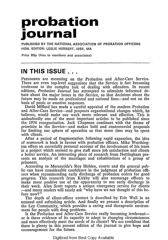 handle is hein.journals/probj24 and id is 1 raw text is: 



probation


journal
PUBLISHED  BY THE NATIONAL ASSOCIATION  OF PROBATION  OFFICERS
HON.  EDITOR: LESLIE HERBERT, MBE, MA
Price 60p (free to members and associates)



IN   THIS ISSUE . . .
PRESSURES  are  mounting on  the Probation  and After-Care  Service.
There  are even top-level suggestions that the Service is fast becoming
irrelevant to the complex task of  dealing with offenders. In recent
editions, Probation Journal has attempted to stimulate informed de-
bate about the major issues in the Service, so that decisions about the
future may be made  on professional and rational lines-and not on the
basis of panic or emotive responses.
  David Millard has made a careful appraisal of the modern Probation
and After-Care Service-and  proposes organisational changes which, he
believes, would make  our work  more  relevant and effective. This is
undoubtedly one  of the most important articles to be published since
the 1974 reorganisation. Jack Chapman  continues with the theme  of
priorities in the Service-and makes bold and controversial proposals
for limiting our sphere of operation so that more time may be spent
with clients.
  After a period of fragmentation following rapid expansion, the idea
of teamwork  is back in favour with probation officers. Mike Worthing-
ton offers an essentially personal account of the involvement of his team
in a project which seemed to give staff more job satisfaction and clients
a better service. An interesting piece of research from Nottingham pre-
sents an analysis of the marriages and cohabitations of a group  of
prisoners.
  According  to Merseyside's Roy Holden, courts and the general pub-
lic can have considerable confidence in the judgment of probation offi-
cers when recommending   early discharge of probation orders for good
progress. This research from Kirkby  will also encourage officers to
make  more  positive use of the opportunity to use early discharge in
their work. Alan Scott reports a unique emergency service for clients
-and  many  readers will surely ask why have we not thought of this be-
fore now?
  The  depth of client-officer contact is described by Eric Wall in an
unusual and refreshing article. And finally we present a description of
the :Ley Community, which  provides a caring and therapeutic environ-
ment  for people with drug problems.
  Is the Probation and After-Care Service really becoming irrelevant-
or is there evidence of its capacity to adapt to changing circumstances
and more  effectively meet the needs of its clients? We are confident that
there is plenty in this present edition of the journal to give hope and
encouragement  for the future.

                 Digitized from Best Copy Available


