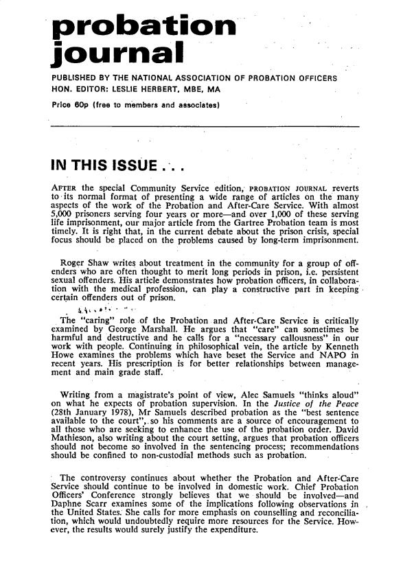handle is hein.journals/probj25 and id is 1 raw text is: 

probation


journal

PUBLISHED  BY THE  NATIONAL  ASSOCIATION  OF  PROBATION  OFFICERS
HON.  EDITOR: LESLIE HERBERT,  MBE, MA
Price 60p (free to members and associates)





IN   THIS     ISSUE.-..

AFTER  the special Community  Service edition, PROBATION JOURNAL reverts
to -its normal format of presenting a wide range of articles on the many
aspects of the work of the Probation and After-Care Service. With almost
5,000 prisoners serving four years or more-and over 1,000 of these serving
life imprisonment, our major article from the Gartree Probation team is most
timely. It is right that, in the current debate about the prison crisis, special
focus should be placed on the problems caused by long-term imprisonment.

  Roger  Shaw writes about treatment in the community for a group of off-
enders who  are often thought to merit long periods in prison, i.e. persistent
sexual offenders. His article demonstrates how probation officers, in collabora-
tion with the medical profession, can play a constructive part in keeping
certain offenders out of prison.

  The  caring role of the Probation and After-Care Service is critically
examined  by George  Marshall. He  argues that care can sometimes  be
harmful  and destructive and he calls for a necessary callousness in our
work  with people. Continuing in philosophical vein, the article by Kenneth
Howe   examines the problems which have beset the Service and NAPO   in
recent years. His prescription is for better relationships between manage-
ment  and main  grade staff.

  Writing from  a magistrate's point of view, Alec Samuels thinks aloud
on  what he expects of probation supervision. In the Justice of the Peace
(28th January 1978), Mr Samuels described probation as the best sentence
available to the court,.so his comments are a source of encouragement to
all those who are seeking to enhance the use of the probation order. David
Mathieson, also writing about the court setting, argues that probation officers
should not become  so involved in the sentencing process; recommendations
should be confined to non-custodial methods such as probation.

  The  controversy continues about whether the Probation and After-Care
Service should continue to be involved in domestic work. Chief Probation
Officers' Conference strongly believes that we should  be involved-and
Daphne  Scarr examines some  of the implications following observations in
the United States She calls for more emphasis on counselling and reconcilia-
tion, which would undoubtedly require more resources for the Service. How-
ever, the results would surely justify the expenditure.


