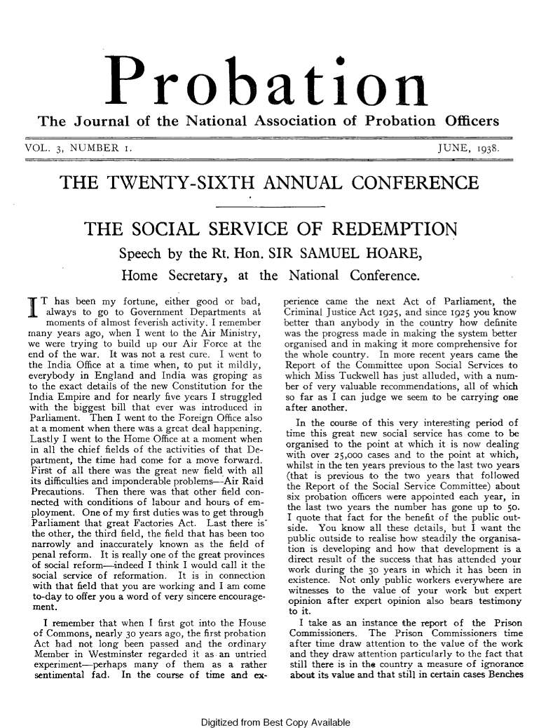 handle is hein.journals/probj3 and id is 1 raw text is: 







             Probation

The Journal of the National Association of Probation Officers


VOL.  3, NUMBER i.


JUNE,   1938.


THE TWENTY-SIXTH ANNUAL CONFERENCE



     THE SOCIAL SERVICE OF REDEMPTION

            Speech   by   the Rt. Hon.   SIR   SAMUEL HOARE,

            Home Secretary, at the National Conference.


I  T has  been my  fortune, either good or bad,
    always to go to Government  Departments at
    moments of almost feverish activity. I remember
many  years ago, when I went to the Air Ministry,
we were trying to build up our Air Force at the
end of the war. It was not a rest cure. I went to
the India Office at a time when, to put it mildly,
everybody in England  and India was  groping as
to the exact details of the new Constitution for the
India Empire and for nearly five years I struggled
with the biggest bill that ever was introduced in
Parliament. Then  I went to the Foreign Office also
at a moment when there was a great deal happening.
Lastly I went to the Home Office at a moment when
in all the chief fields of the activities of that De-
partment, the time had come for a move forward.
First of all there was the great new field with all
its difficulties and imponderable problems-Air Raid
Precautions. Then  there was that other field con-
nected with conditions of labour and hours of em-
ployment.  One of my first duties was to get through
Parliament that great Factories Act. Last there is
the other, the third field, the field that has been too
narrowly  and inaccurately known as the field of
penal reform. It is really one of the great provinces
of social reform-indeed I think I would call it the
social service of reformation. It is in connection
with  that field that you are working and I am come
to-day to offer you a word of very sincere encourage-
ment.
   I remember that when I first got into the House
 of Commons, nearly 30 years ago, the first probation
 Act had  not long been passed and  the ordinary
 Member  in Westminster regarded it as an untried
 experiment-perhaps  many  of  them      as a rather
 sentimental fad.  In the course of time and ex-


perience came the next  Act of  Parliament, the
Criminal Justice Act 1925, and since 1925 you know
better than anybody in the country how definite
was the progress made in making the system better
organised and in making it more comprehensive for
the whole country. In more recent years came the
Report of the Committee  upon Social Services to
which Miss Tuckwell has just alluded, with a num-
ber of very valuable recommendations, all of which
so far as I can judge we seem to be carrying one
after another.
  In the course of this very interesting period of
  time this great new social service has come to be
organised to the point at which it is now dealing
with over 25,000 cases and to the point at which,
whilst in the ten years previous to the last two years
(that is previous to the two years that followed
the Report of the Social Service Committee) about
six probation officers were appointed each year, in
the last two years the number has gone up to 50.
I  quote that fact for the benefit of the public out-
side.  You know  all these details, but I want the
public outside to realise how steadily the organisa-
tion is developing and how that development is a
direct result of the success that has attended your
work  during the 30 years in which it has been in
existence. Not only public workers everywhere are
witnesses to the  value of your work  but expert
opinion  after expert opinion also bears testimony
to  it.
   I take as an instance the report of the Prison
 Commissioners.  The  Prison Commissioners time
 after time draw attention to the value of the work
 and they draw attention particularly to the fact that
 still there is in the country a measure of ignorance
 about its value and that still in certain cases Benches


Digitized from Best Copy Available


