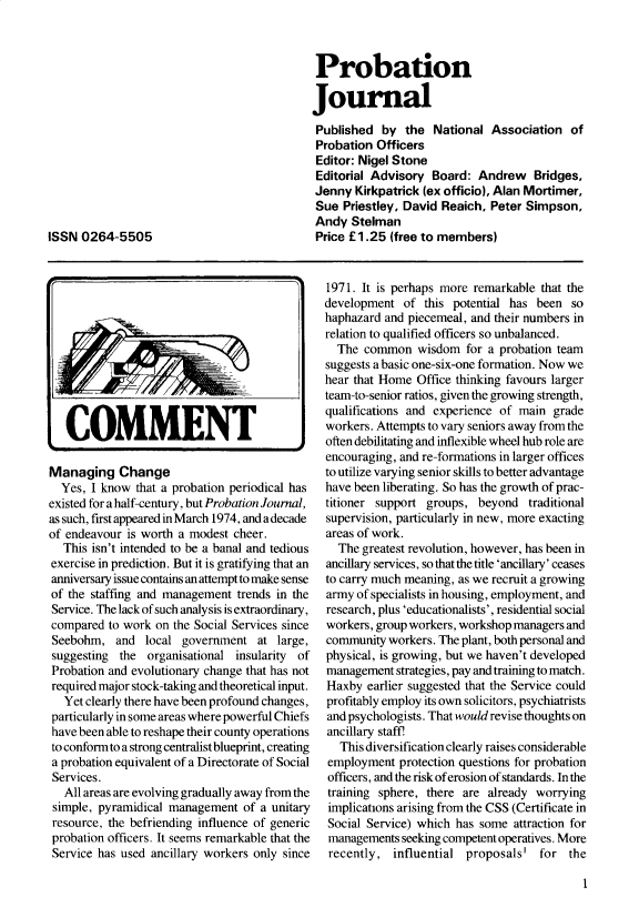 handle is hein.journals/probj31 and id is 1 raw text is: Probation
Journal
Published by the National Association of
Probation Officers
Editor: Nigel Stone
Editorial Advisory Board: Andrew Bridges,
Jenny Kirkpatrick (ex officio), Alan Mortimer,
Sue Priestley, David Reaich, Peter Simpson,
Andy Stelman
Price £1.25 (free to members)

ISSN 0264-5505

COMMENT
Managing Change
Yes, I know that a probation periodical has
existed for a half-century, but Probation Journal,
as such, first appeared in March 1974, and a decade
of endeavour is worth a modest cheer.
This isn't intended to be a banal and tedious
exercise in prediction. But it is gratifying that an
anniversary issue contains an attempt to make sense
of the staffing and management trends in the
Service. The lack of such analysis is extraordinary,
compared to work on the Social Services since
Seebohm, and local government at large,
suggesting the organisational insularity of
Probation and evolutionary change that has not
required major stock-taking and theoretical input.
Yet clearly there have been profound changes,
particularly in some areas where powerful Chiefs
have been able to reshape their county operations
to conform to a strong centralist blueprint, creating
a probation equivalent of a Directorate of Social
Services.
All areas are evolving gradually away from the
simple, pyramidical management of a unitary
resource, the befriending influence of generic
probation officers. It seems remarkable that the
Service has used ancillary workers only since

1971. It is perhaps more remarkable that the
development of this potential has been so
haphazard and piecemeal, and their numbers in
relation to qualified officers so unbalanced.
The common wisdom for a probation team
suggests a basic one-six-one formation. Now we
hear that Home Office thinking favours larger
team-to-senior ratios, given the growing strength,
qualifications and experience of main grade
workers. Attempts to vary seniors away from the
often debilitating and inflexible wheel hub role are
encouraging, and re-formations in larger offices
to utilize varying senior skills to better advantage
have been liberating. So has the growth of prac-
titioner support groups, beyond traditional
supervision, particularly in new, more exacting
areas of work.
The greatest revolution, however, has been in
ancillary services, so that the title 'ancillary' ceases
to carry much meaning, as we recruit a growing
army of specialists in housing, employment, and
research, plus 'educationalists', residential social
workers, group workers, workshop managers and
community workers. The plant, both personal and
physical, is growing, but we haven't developed
management strategies, pay and training to match.
Haxby earlier suggested that the Service could
profitably employ its own solicitors, psychiatrists
and psychologists. That would revise thoughts on
ancillary staff!
This diversification clearly raises considerable
employment protection questions for probation
officers, and the risk of erosion of standards. In the
training sphere, there are already worrying
implications arising from the CSS (Certificate in
Social Service) which has some attraction for
managements seeking competent operatives. More
recently, influential proposals' for the

1


