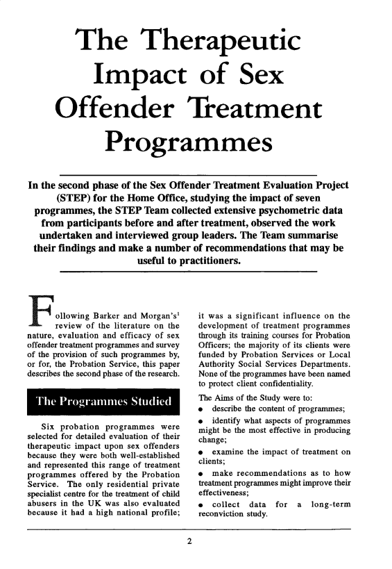 handle is hein.journals/probj42 and id is 1 raw text is: 



          The Therapeutic



              Impact of Sex



      Offender Treatment



                Programmes



In the second phase of the Sex Offender Treatment Evaluation Project
      (STEP)  for the Home Office, studying the impact of seven
 programmes,   the STEP Team  collected extensive psychometric data
   from participants before and after treatment, observed the work
   undertaken and interviewed group  leaders. The Team summarise
 their findings and make a number  of recommendations  that may be
                       useful to practitioners.


F ollowing Barker   and Morgan's'
      review of the literature on the
nature, evaluation and efficacy of sex
offender treatment programmes and survey
of the provision of such programmes by,
or for, the Probation Service, this paper
describes the second phase of the research.


  The  Programmnes Studied


  Six  probation programmes were
selected for detailed evaluation of their
therapeutic impact upon sex offenders
because they were both well-established
and represented this range of treatment
programmes offered by the Probation
Service. The only residential private
specialist centre for the treatment of child
abusers in the UK was also evaluated
because it had a high national profile;


it was a significant influence on the
development of treatment programmes
through its training courses for Probation
Officers; the majority of its clients were
funded by Probation Services or Local
Authority Social Services Departments.
None of the programmes have been named
to protect client confidentiality.
The Aims of the Study were to:
  describe the content of programmes;
  identify what aspects of programmes
might be the most effective in producing
change;
*  examine the impact of treatment on
clients;
  make recommendations as to how
treatment programmes might improve their
effectiveness;
  collect data for  a  long-term
reconviction study.


2


