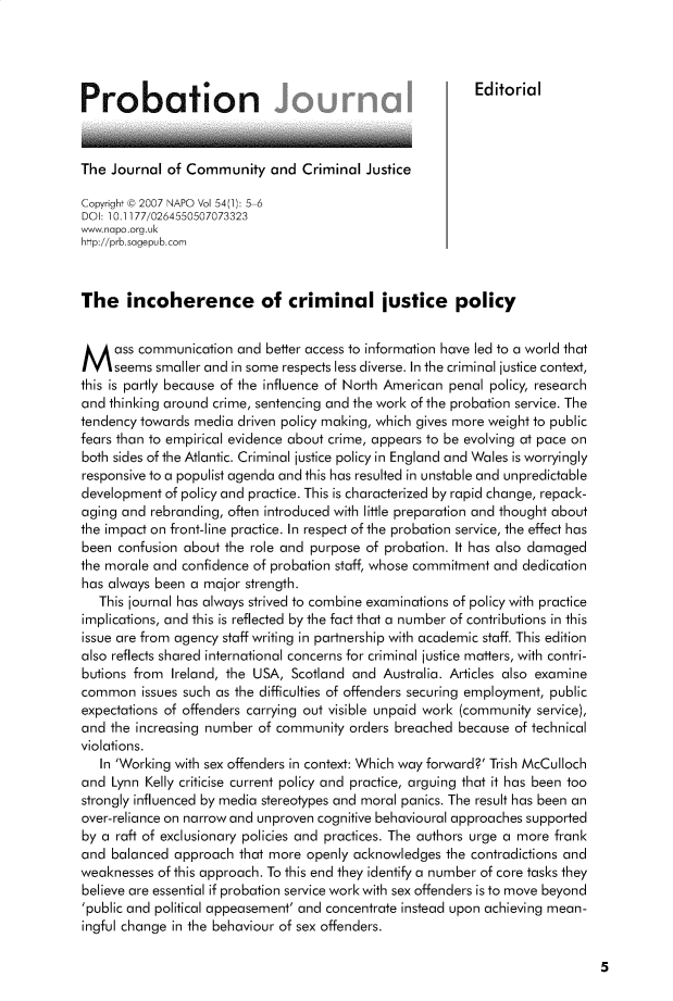 handle is hein.journals/probj54 and id is 1 raw text is: Probation                                          Editorial
The Journal of Community and Criminal Justice
Copyright © 2007 NAPO Vol 54(1): 5-6
DOI: 10.1177/0264550507073323
www.napo.org.uk
http://prb.sagepub.com
The incoherence of criminal justice policy
Mass communication and better access to information have led to a world that
seems smaller and in some respects less diverse. In the criminal justice context,
this is partly because of the influence of North American penal policy, research
and thinking around crime, sentencing and the work of the probation service. The
tendency towards media driven policy making, which gives more weight to public
fears than to empirical evidence about crime, appears to be evolving at pace on
both sides of the Atlantic. Criminal justice policy in England and Wales is worryingly
responsive to a populist agenda and this has resulted in unstable and unpredictable
development of policy and practice. This is characterized by rapid change, repack-
aging and rebranding, often introduced with little preparation and thought about
the impact on front-line practice. In respect of the probation service, the effect has
been confusion about the role and purpose of probation. It has also damaged
the morale and confidence of probation staff, whose commitment and dedication
has always been a major strength.
This journal has always strived to combine examinations of policy with practice
implications, and this is reflected by the fact that a number of contributions in this
issue are from agency staff writing in partnership with academic staff. This edition
also reflects shared international concerns for criminal justice matters, with contri-
butions from Ireland, the USA, Scotland and Australia. Articles also examine
common issues such as the difficulties of offenders securing employment, public
expectations of offenders carrying out visible unpaid work (community service),
and the increasing number of community orders breached because of technical
violations.
In 'Working with sex offenders in context: Which way forward?' Trish McCulloch
and Lynn Kelly criticise current policy and practice, arguing that it has been too
strongly influenced by media stereotypes and moral panics. The result has been an
over-reliance on narrow and unproven cognitive behavioural approaches supported
by a raft of exclusionary policies and practices. The authors urge a more frank
and balanced approach that more openly acknowledges the contradictions and
weaknesses of this approach. To this end they identify a number of core tasks they
believe are essential if probation service work with sex offenders is to move beyond
'public and political appeasement' and concentrate instead upon achieving mean-
ingful change in the behaviour of sex offenders.

5


