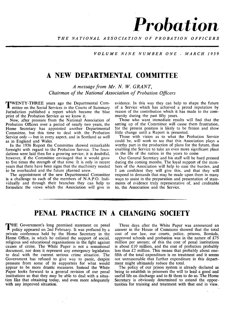 handle is hein.journals/probj9 and id is 1 raw text is: 





                                      Probation

THE NATIONAL ASSOCIATION OF PROBATION OFFICERS


                        VOLUME NINE NUMBER ONE . MARCH 1959




A   NEW DEPARTMENTAL COMMITTEE

             A  message  from  Mr.  N.  W.  GRANT,
 Chairman   of the National  Association  of Probation   Officers


TWENTY-THREE years ago the Departmental Com-
   mittee on the Social Services in the Courts of Summary
Jurisdiction published a report which became the blue
print of the Probation Service as we know it.
  Now,  after pressure from the National Association of
Probation Officers over a period of nearly two years, the
Home   Secretary has  appointed another  Departmental
Committee,  but this time to deal with  the Probation
Service only - but in every aspect, and in Scotland as well
as in England and Wales.
  In the 1936 Report the Committee showed  remarkable
foresight with regard to the Probation Service. The foun-
dations were laid then for a growing service; it is doubtful,
however, if the Committee envisaged that it would grow
to five times the strength of that time. It is only in recent
years that there have been signs that the machinery needed
to be overhauled and the future planned anew.
  The  appointment of the new Departmental Committee
is a challenge to each of the members of N.A.P.O. Indi-
vidually and through  their branches they can help to
formulate the views which the Association will give in


evidence. In this way they can help to shape the future
of a Service which has achieved a proud reputation by
reason of the contribution which it has made to the com-
munity during the past fifty years.
  Those  who  want immediate results will find that the
setting up of the Committee will cause them frustration,
for the present position is likely to be frozen and show
little change until a Report is presented.
  Those  with vision as to what the Probation Service
could be, will work to see that this Association plays a
worthy part in the production of plans for the future, thus
enabling the Service to take an even more significant place
in the life of the nation in the years to come
  Our General Secretary and his staff will be hard pressed
during the coming months. The loyal support of the mem-
bers of the Association will help to ease the burden, and
I am  confident they will give this, and that they will
respond to demands that may be made upon them in many
ways to assist in the preparation and presentation of state-
ments of evidence truly representative of, and creditable
to, the Association and the Service.


PENAL PRACTICE IN A CHANGING SOCIETY


T  HE  Government's  long promised statement on penal
   policy appeared on 2nd February. It was prefaced by a
private conference held by the Home   Secretary in the
Home   Office, in which he enlisted the support of social,
religious and educational organisations in the fight against
causes of crime. The White  Paper is not a sensational
document, nor does it represent any emergency legislation
to  deal with the current serious crime situation. The
Government  has  refused to give way to panic, despite
pressure from  some of  its supporters for what would
appear to be  more drastic measures. Instead the White
Paper looks forward to a general revision of our penal
institutions so that they may be able to deal with a situa-
tion like that obtaining today, and even more adequately
with any improved situation.


  Three  days after the White Paper was announced  an
answer in the House of Commons   showed that the total
cost of our  law, our courts, police, prisons, Borstals,
approved schools and probation was in the nature of £75
million per annum; of this the cost of penal institutions
is about £10 million, and the cost of probation probably
less than £2 million. This means that probably about one-
fifth of the total expenditure is on treatment and it seems
not unreasonable that further expenditure in this depart-
ment might ultimately reduce the total.
  The  policy of our prison system is already declared as
being to establish in prisoners the will to lead a good and
useful life on discharge and to fit them to do so. The Home
Secretary is obviously determined to extend the oppor-
tunities for training and treatment with that end in view.


