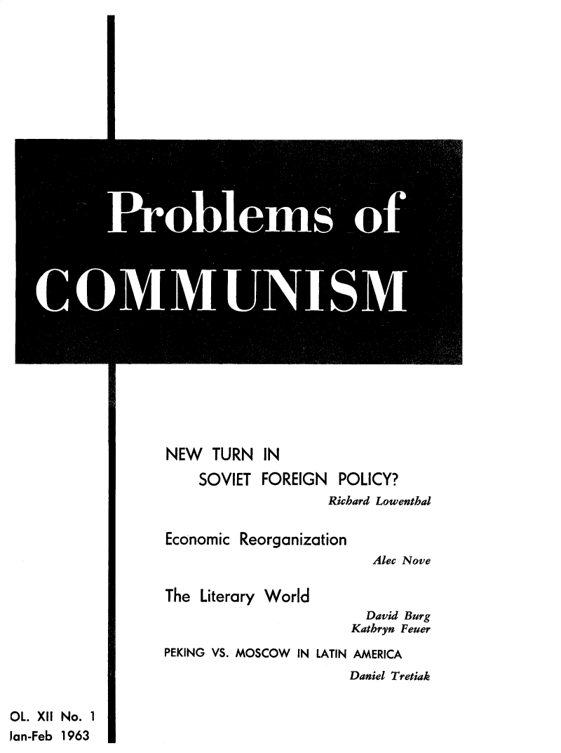 handle is hein.journals/probscmu12 and id is 1 raw text is: 






























NEW   TURN IN


SOVIET   FOREIGN


POLICY?


Richard Lowenthal


Economic  Reorganization


Alec Nove


The  Literary World


  David Burg
Kathryn Feuer


PEKING VS. MOSCOW  IN LATIN AMERICA


Daniel Tretiak


OL. XII No. 1
Jan-Feb 1963


