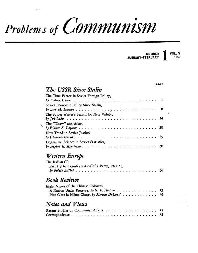 handle is hein.journals/probscmu5 and id is 1 raw text is: 





Problems of Communism




                                                                      NUMBER 1    VOL.V
                                                             JANUARY-FEBRUARY1      1956





                                                                           PAGE
                     The USSR Since Stalin
                     The Time Factor in Soviet Foreign Policy,
                     by Andrew Haven ...................... ...............   1
                     Soviet Economic Policy Since Stalin,
                     by Leon M. Herman ............  . .. .............  8
                     The Soviet Writer's Search for New Valus,
                     by Jeri Laber ........ ............................... 14
                     The Thaw and After,
                     by Walter Z. Laqueur ....... ........................... 20
                     New Trend in Soviet Justice?
                     by Vladimir Gsovski ............................ 25
                     Dogma vs. Science in Soviet Statistics,
                     by Stephen E. Schattman .... ..... ............. ......... 30

                     Western Europe
                     The Italian CP
                     Part Ij:The Transformation'of a Party, 1921-45,
                     by Fulvi Bellini. .............................36

                     Book Reviews
                     Eight Views of the Chinese Colossus
                     A Nation Under Pressure, by G. F. Hudson .................. 43
                     Plus C'est la Mtme Chose, by Morvan Duhamel ................ 46

                     Notes and Views
                     Recent Studies on Communist Affairs ....................... 48
                     Correspondence ........ ............................. 52


