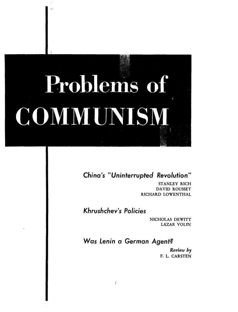 handle is hein.journals/probscmu8 and id is 1 raw text is: 
















      Prblm ofU





CONIUUI


China's Uninterrupted Revolution
                 STANLEY RICH
                 DAVID ROUSSET
             RICHARD LOWENTHAL


Khrushchev's Policies
               NICHOLAS DEWITT
                  LAZAR VOLIN


Was Lenin a German Agent?

                    Review by
                  F. L. CARSTEN


