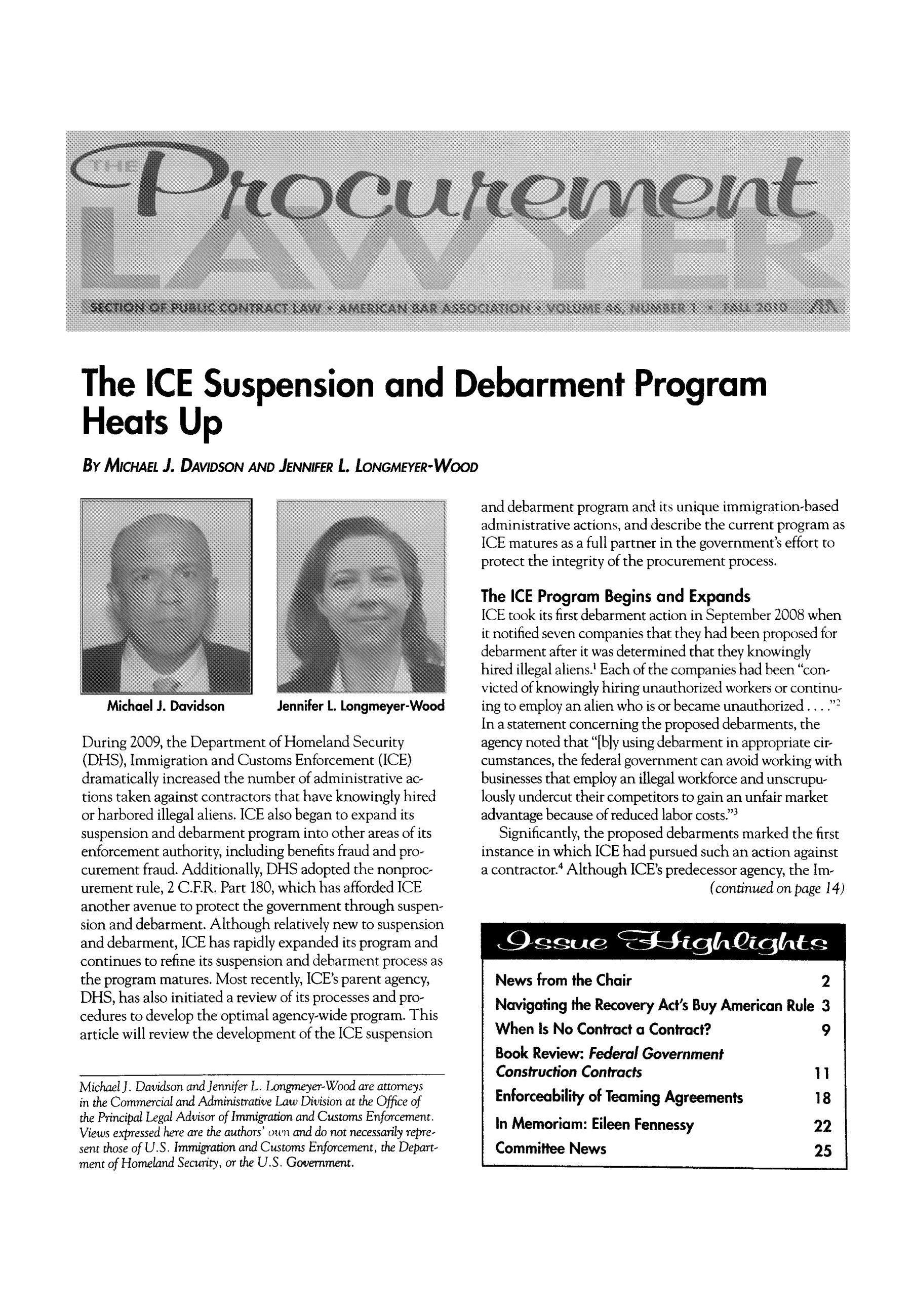 handle is hein.journals/procurlw46 and id is 1 raw text is: The ICE Suspension and Debarment Program
Heats Up
By MICHAEL J. DAVIDSON AND JENNIFER L. LONGMEYER-WOOD

Jennifer L. Longmeyer-Wood

During 2009, the Department of Homeland Security
(DHS), Immigration and Customs Enforcement (ICE)
dramatically increased the number of administrative ac-
tions taken against contractors that have knowingly hired
or harbored illegal aliens. ICE also began to expand its
suspension and debarment program into other areas of its
enforcement authority, including benefits fraud and pro-
curement fraud. Additionally, DHS adopted the nonproc-
urement rule, 2 C.F.R. Part 180, which has afforded ICE
another avenue to protect the government through suspen-
sion and debarment. Although relatively new to suspension
and debarment, ICE has rapidly expanded its program and
continues to refine its suspension and debarment process as
the program matures. Most recently, ICE's parent agency,
DHS, has also initiated a review of its processes and pro-
cedures to develop the optimal agency-wide program. This
article will review the development of the ICE suspension
Michael J. Davidson and Jennifer L. Longmeyer-Wood are attorneys
in the Commercial and Administrative Law Division at the Office of
the Principal Legal Advisor of Immigration and Customs Enforcement.
Views expressed here are the authors' ouiand do not necessarily repre-
sent those of U.S. Immigration and Customs Enforcement, the Depart-
ment of Homeland Security, or the U.S. Government.

and debarment program and its unique immigration-based
administrative actions, and describe the current program as
ICE matures as a full partner in the government's effort to
protect the integrity of the procurement process.
The ICE Program Begins and Expands
ICE took its first debarment action in September 2008 when
it notified seven companies that they had been proposed for
debarment after it was determined that they knowingly
hired illegal aliens.' Each of the companies had been con-
victed of knowingly hiring unauthorized workers or continu-
ing to employ an alien who is or became unauthorized...
In a statement concerning the proposed debarments, the
agency noted that [bly using debarment in appropriate cir-
cumstances, the federal government can avoid working with
businesses that employ an illegal workforce and unscrupu-
lously undercut their competitors to gain an unfair market
advantage because of reduced labor costs.3
Significantly, the proposed debarments marked the first
instance in which ICE had pursued such an action against
a contractor.4 Although ICE's predecessor agency, the Im-
(continued on page 14)
News from the Chair                         2
Navigating the Recovery Act's Buy American Rule 3
When Is No Contract a Contract?             9
Book Review: Federal Government
Construction Contracts                     1
Enforceability of Teaming Agreements       18
In Memoriam: Eileen Fennessy               22
Committee News                             25

Michael J. Davidson


