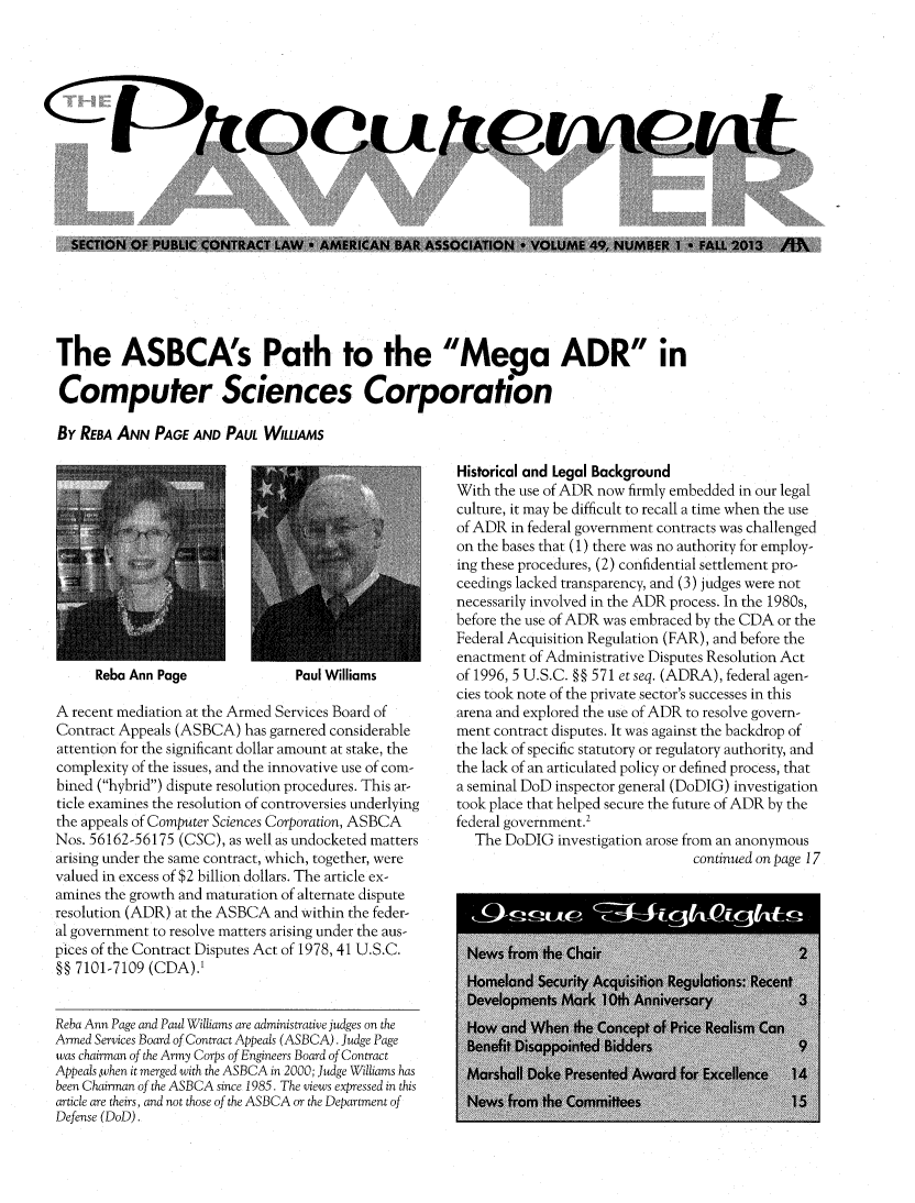 handle is hein.journals/procurlw49 and id is 1 raw text is: The ASBCA's Path to the Mega ADR in
Computer Sciences Corporation
By REBA ANN PAGE AND PAUL WILLIAMS

Reba Ann Page

Paul Williams

A recent mediation at the Armed Services Board of
Contract Appeals (ASBCA) has garnered considerable
attention for the significant dollar amount at stake, the
complexity of the issues, and the innovative use of com-
bined (hybrid) dispute resolution procedures. This ar-
ticle examines the resolution of controversies underlying
the appeals of Computer Sciences Corporation, ASBCA
Nos. 56162-56175 (CSC), as well as undocketed matters
arising under the same contract, which, together, were
valued in excess of $2 billion dollars. The article ex-
amines the growth and maturation of alternate dispute
resolution (ADR) at the ASBCA and within the feder-
al government to resolve matters arising under the aus-
pices of the Contract Disputes Act of 1978, 41 U.S.C.
H 7101-7109 (CDA).'
Reba Ann Page and Paul Williams are administrative judges on the
Armed Services Board of Contract Appeals (ASBCA). Judge Page
was chairman of the Army Corps of Engineers Board of Contract
Appeals,when it merged with the ASBCA in 2000; Judge Williams has
been Chairman of the ASBCA since 1985. The views expressed in this
article are theirs, and not those of the ASBCA or the Department of
Defense (DoD).

Historical and Legal Background
With the use of ADR now firmly embedded in our legal
culture, it may be difficult to recall a time when the use
of ADR in federal government contracts was challenged
on the bases that (1) there was no authority for employ-
ing these procedures, (2) confidential settlement pro-
ceedings lacked transparency, and (3) judges were not
necessarily involved in the ADR process. In the 1980s,
before the use of ADR was embraced by the CDA or the
Federal Acquisition Regulation (FAR), and before the
enactment of Administrative Disputes Resolution Act
of 1996, 5 U.S.C. §§ 571 et seq. (ADRA), federal agen-
cies took note of the private sector's successes in this
arena and explored the use of ADR to resolve govern-
ment contract disputes. It was against the backdrop of
the lack of specific statutory or regulatory authority, and
the lack of an articulated policy or defined process, that
a seminal DoD inspector general (DoDIG) investigation
took place that helped secure the future of ADR by the
federal government.'
The DoDIG investigation arose from an anonymous
continued on page 17

SECTION OF PUBLIC CONTRACT LAW * AMERICAN BAR ASSOCIATION * VOLUME 49, NUMBER I * FALL 2013 /M9


