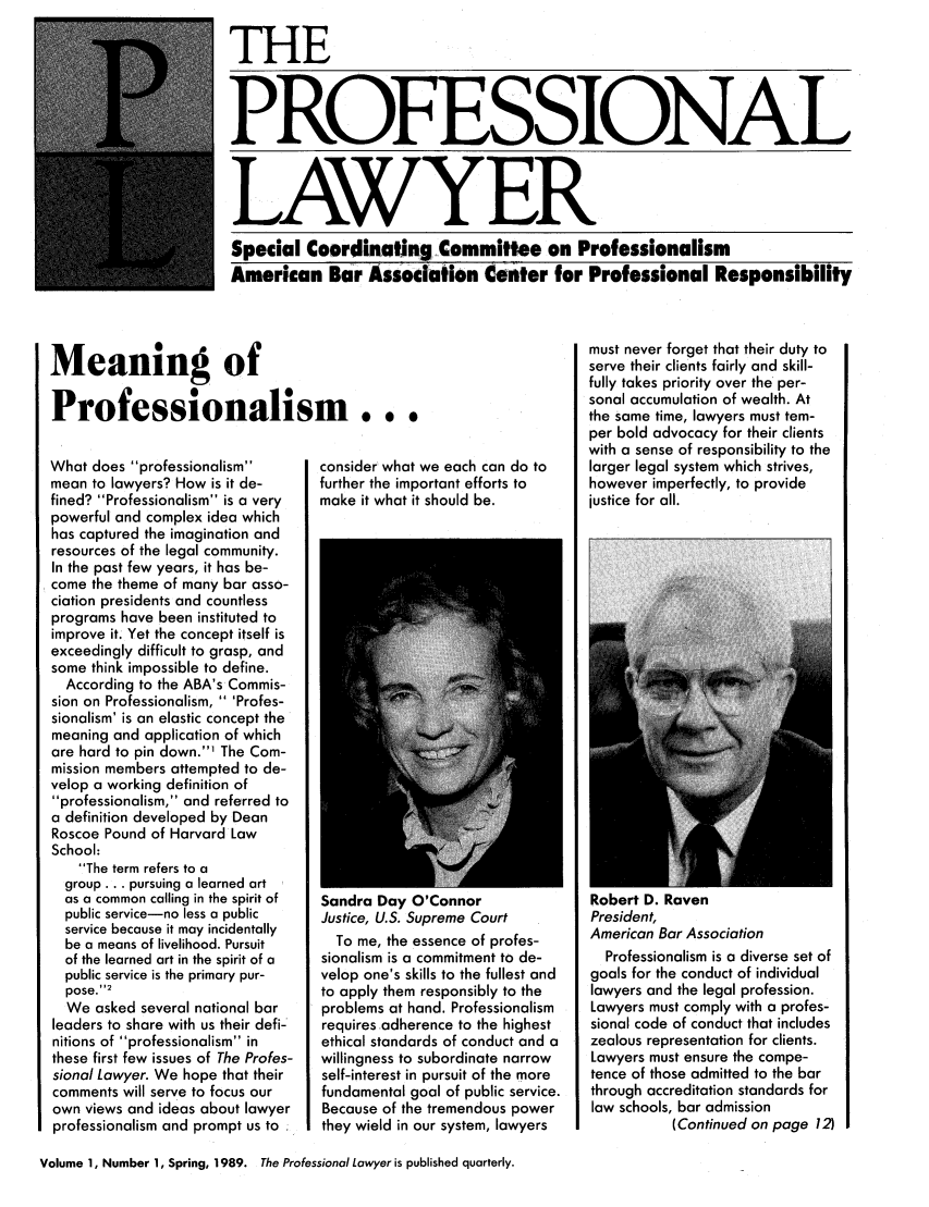 handle is hein.journals/proflw1 and id is 1 raw text is: THE
PROFESSIONAL
LAWYER
Special Coordinating Committee on Professionalism
American Bar Association Center for Professional Responsibility

Meaning of
Professionalism...

What does professionalism
mean to lawyers? How is it de-
fined? Professionalism is a very
powerful and complex idea which
has captured the imagination and
resources of the legal community.
In the past few years, it has be-
come the theme of many bar asso-
ciation presidents and countless
programs have been instituted to
improve it. Yet the concept itself is
exceedingly difficult to grasp, and
some think impossible to define.
According to the ABA's Commis-
sion on Professionalism,  'Profes-
sionalism' is an elastic concept the
meaning and application of which
are hard to pin down.1 The Com-
mission members attempted to de-
velop a working definition of
professionalism, and referred to
a definition developed by Dean
Roscoe Pound of Harvard Law
School:
The term refers to a
group... pursuing a learned art
as a common calling in the spirit of
public service-no less a public
service because it may incidentally
be a means of livelihood. Pursuit
of the learned art in the spirit of a
public service is the primary pur-
pose.2
We asked several national bar
leaders to share with us their defi-'
nitions of professionalism in
these first few issues of The Profes-
sional Lawyer. We hope that their
comments will serve to focus our
own views and ideas about lawyer
professionalism and prompt us to

consider what we each can do to
further the important efforts to
make it what it should be.

Sandra Day O'Connor
Justice, U.S. Supreme Court
To me, the essence of profes-
sionalism is a commitment to de-
velop one's skills to the fullest and
to apply them responsibly to the
problems at hand. Professionalism
requires adherence to the highest
ethical standards of conduct and a
willingness to subordinate narrow
self-interest in pursuit of the more
fundamental goal of public service.
Because of the tremendous power
they wield in our system, lawyers

must never forget that their duty to
serve their clients fairly and skill-
fully takes priority over the per-
sonal accumulation of wealth. At
the same time, lawyers must tem-
per bold advocacy for their clients
with a sense of responsibility to the
larger legal system which strives,
however imperfectly, to provide
justice for all.

Robert D. Raven
President,
American Bar Association
Professionalism is a diverse set of
goals for the conduct of individual
lawyers and the legal profession.
Lawyers must comply with a profes-
sional code of conduct that includes
zealous representation for clients.
Lawyers must ensure the compe-
tence of those admitted to the bar
through accreditation standards for
law schools, bar admission
(Continued on page 12)

Volume 1, Number 1, Spring, 1989. The Professional Lawyer is published quarterly.


