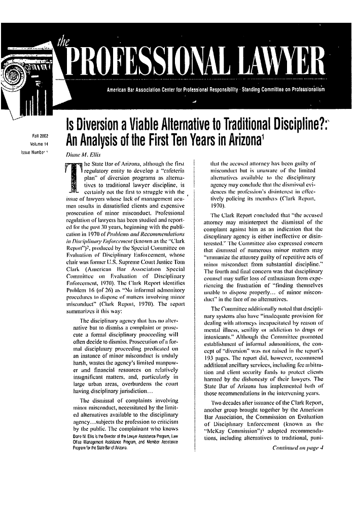 handle is hein.journals/proflw14 and id is 1 raw text is: Is Diversion a Viable Alternative to Traditional Discipline?:
Fail 2002            teT        ni         yn'i
Vlo14  AnAnalysis of the First Ten Years in Arizona'
Issue  tumitI  Diane Al. Ellis

i     c State tiar ofAri7ona, although the first
regulatory entity to develop a cafeteria
plan of diversion programs as alterna-
tives to traditional lawyer discipline, is
ceitainly not the first to struggle with the
issue of lawyers whose lack of management acu-
men tesults in dissatisfied clients and expensive
prosecution of minor misconduct. Professional
regulation of lawycts has been studied and report-
ed for the past 30t years, beginning with the publi-
catiore in 1971 ot Pvblec and Rccoincihndations
in Disciplinary Eni/bnevncnt (known as the Clark
Rcpotl)2, pitodaced by the Special Connnaittee on
Evalhuation of Disciplinary tinthbicenetni, whose
chair wavs frmner U.S. Supreme Coutt Justice Tot
Clark  (Aiicrican iHar Association   Special
Contiltcie on    valuation  of' Disciplinary
En forceinent, 197(0). The Clark Report identities
Prohlem 16 (of 26) as No informal admonitot,
procedures to dispose at' matters involving minor
misconduct (Clark Re pli, 1970). The ieport
sumtnarizcs it this way:
The disciplinary agency that has no alter-
native but to dismiss a complaint or prose-
cute a formal disciplinary proceeding will
oflen decide to dismiss. Prosecut ion ofa for-
meal disciplinary proceeding prcdicatcd on
an instance of minor niiscondnct is unduly
harsh, wastes the agency's limited manpuw-
er and financial resources on relatively
insignificant tiatters. arid, particularly in
large urban areas, overburdens the courl
having disciplinary jurisdiction...
The disitissal of complaints involving
rinoi  misconduct, necessitated by the limit-
ed alternatives available to the disciplinary
agency.. subjects the profession to criticism
by tire public. The complainant who knows
Daero M, Ells is h~o Director of hei Laviit Aslstance Pragriam, Law
OIf ce Managemcnt Asisla ce Program, and Member Astsiranco
Prcgrom for the Stale Bar c¢ Nizona.

hat the accuw.d altorney has been guilty ot'
misconductl htll is unaware t' the linited
altenalives available it the disciplinary
agency tay concluet that the disnissal evi-
dences the lrofession's disinlercst in clice-
lively policing its mncmcis (Clark rlrepit.
1970).
The Clark Report concluded that the accused
attorney may misinterpret the dismissal of the
cotnplait against him as asm indication that the
disciplinary agency is either ineffective or disin-
terested. The Committee also expressed concern
that disiissal of nunerous minor matters may
inumuitize the attotney guilty of repetitive acts of
inini misconduct from substantial discipline.
The fburth and finial concern was that disciplinary
counsel may sulffer loss of enthusiasm from expe-
riencing the liusttiation of finding themselves
unable to dispose properly.., of minor miscon-
dutct in tle thce ot' no alternatives.
The Coitirittce additionally notedl that discipli-
nary syslems also have inadequate provision tor
dealing with alttloncys incapacitated by reason at
mental illness, senilily (t aiddieion to drugs or
intoxicanls, AlthirLih the Comnittee pionioted
establishmncl of inl'urnial admonitions, the con-
cept of'diversion was not raised in the ieputit's
193 pages. The report did, however, iccoininend
additional ancillary services, including fee athitra-
tion and client security fuids to protect clients
harmed by the dishonesty of their lawyers. The
State Bar of Arizona has itpleneited hIolh t
those recommendalions in the inlervening years.
'Iwo decades after issuance of the Clark Report,
another group brought together by the American
Bar Association, the Commission on Evaluation
of Disciplinary Lntorcement (known as the
McKay ComnmissionPl adopted reconnienda-
tions, including altenatives to traditional, puni-
Cenitrted oi page 4


