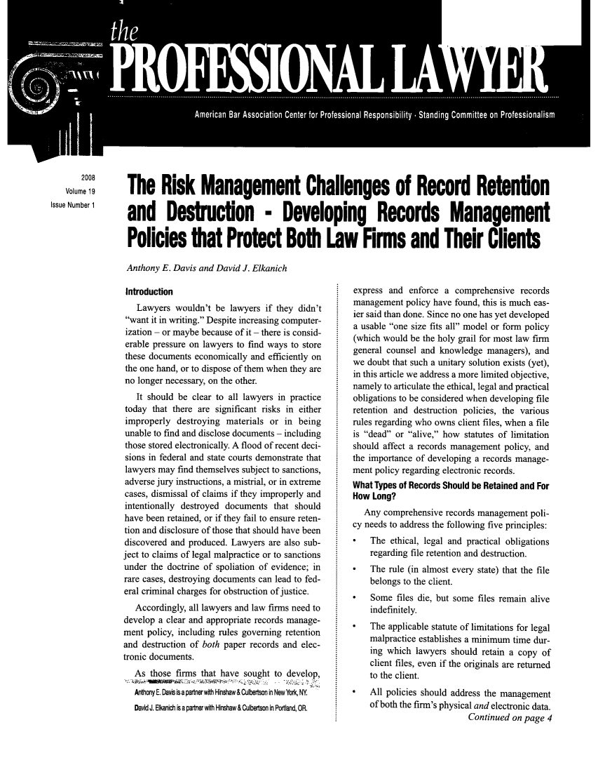 handle is hein.journals/proflw19 and id is 1 raw text is: the
American Bar Association Center for Professional Responsibility - Standing Committee on Professionalism

2008
Volume 19
Issue Number 1

The Risk Management Challenges of Record Retention
and Destruction - Developing Records Management
Policies that Protect Both Law Firms and Their Clients
Anthony E. Davis and David J. Elkanich

Introduction
Lawyers wouldn't be lawyers if they didn't
want it in writing. Despite increasing computer-
ization - or maybe because of it - there is consid-
erable pressure on lawyers to find ways to store
these documents economically and efficiently on
the one hand, or to dispose of them when they are
no longer necessary, on the other.
It should be clear to all lawyers in practice
today that there are significant risks in either
improperly destroying materials or in being
unable to find and disclose documents - including
those stored electronically. A flood of recent deci-
sions in federal and state courts demonstrate that
lawyers may find themselves subject to sanctions,
adverse jury instructions, a mistrial, or in extreme
cases, dismissal of claims if they improperly and
intentionally destroyed documents that should
have been retained, or if they fail to ensure reten-
tion and disclosure of those that should have been
discovered and produced. Lawyers are also sub-
ject to claims of legal malpractice or to sanctions
under the doctrine of spoliation of evidence; in
rare cases, destroying documents can lead to fed-
eral criminal charges for obstruction of justice.
Accordingly, all lawyers and law firms need to
develop a clear and appropriate records manage-
ment policy, including rules governing retention
and destruction of both paper records and elec-
tronic documents.
As those firms that have sought to develop,
Anthony E. Davis is a partner wih Hinshaw & Culbertson in New York, NY.
David J. Elkanich is a partner with Hinshaw & Culbertson in Portland, OR.

express and enforce a comprehensive records
management policy have found, this is much eas-
ier said than done. Since no one has yet developed
a usable one size fits all model or form policy
(which would be the holy grail for most law firm
general counsel and knowledge managers), and
we doubt that such a unitary solution exists (yet),
in this article we address a more limited objective,
namely to articulate the ethical, legal and practical
obligations to be considered when developing file
retention and destruction policies, the various
rules regarding who owns client files, when a file
is dead or alive, how statutes of limitation
should affect a records management policy, and
the importance of developing a records manage-
ment policy regarding electronic records.
What Types of Records Should be Retained and For
How Long?
Any comprehensive records management poli-
cy needs to address the following five principles:
* The ethical, legal and practical obligations
regarding file retention and destruction.
* The rule (in almost every state) that the file
belongs to the client.
*   Some files die, but some files remain alive
indefinitely.
* The applicable statute of limitations for legal
malpractice establishes a minimum time dur-
ing which lawyers should retain a copy of
client files, even if the originals are returned
to the client.
* All policies should address the management
of both the firm's physical and electronic data.
Continued on page 4



