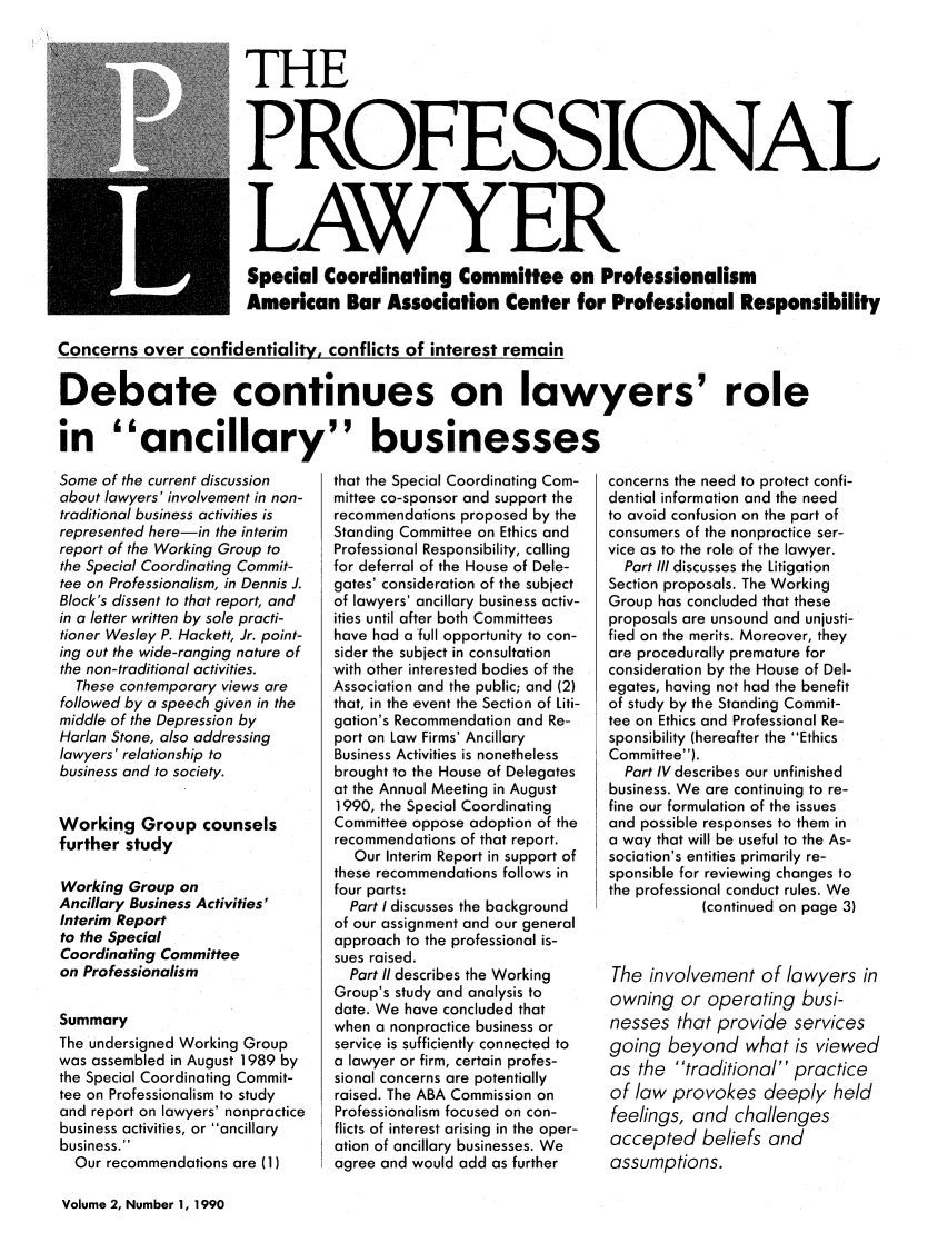handle is hein.journals/proflw2 and id is 1 raw text is: THE
PROFESSIONAL
LAWYER
Special Coordinating Committee on Professionalism
American Bar Association Center for Professional Responsibility
Concerns over confidentiality, conflicts of interest remain
Debate continues on lawyers' role
in ancillary businesses

Some of the current discussion
about lawyers' involvement in non-
traditional business activities is
represented here-in the interim
report of the Working Group to
the Special Coordinating Commit-
tee on Professionalism, in Dennis J.
Block's dissent to that report, and
in a letter written by sole practi-
tioner Wesley P. Hackett, Jr. point-
ing out the wide-ranging nature of
the non-traditional activities.
These contemporary views are
followed by a speech given in the
middle of the Depression by
Harlan Stone, also addressing
lawyers' relationship to
business and to society.
Working Group counsels
further study
Working Group on
Ancillary Business Activities'
Interim Report
to the Special
Coordinating Committee
on Professionalism
Summary
The undersigned Working Group
was assembled in August 1989 by
the Special Coordinating Commit-
tee on Professionalism to study
and report on lawyers' nonpractice
business activities, or ancillary
business.
Our recommendations are (1)

that the Special Coordinating Com-
mittee co-sponsor and support the
recommendations proposed by the
Standing Committee on Ethics and
Professional Responsibility, calling
for deferral of the House of Dele-
gates' consideration of the subject
of lawyers' ancillary business activ-
ities until after both Committees
have had a full opportunity to con-
sider the subject in consultation
with other interested bodies of the
Association and the public; and (2)
that, in the event the Section of Liti-
gation's Recommendation and Re-
port on Law Firms' Ancillary
Business Activities is nonetheless
brought to the House of Delegates
at the Annual Meeting in August
1990, the Special Coordinating
Committee oppose adoption of the
recommendations of that report.
Our Interim Report in support of
these recommendations follows in
four parts:
Part I discusses the background
of our assignment and our general
approach to the professional is-
sues raised.
Part II describes the Working
Group's study and analysis to
date. We have concluded that
when a nonpractice business or
service is sufficiently connected to
a lawyer or firm, certain profes-
sional concerns are potentially
raised. The ABA Commission on
Professionalism focused on con-
flicts of interest arising in the oper-
ation of ancillary businesses. We
agree and would add as further

concerns the need to protect confi-
dential information and the need
to avoid confusion on the part of
consumers of the nonpractice ser-
vice as to the role of the lawyer.
Part Ill discusses the Litigation
Section proposals. The Working
Group has concluded that these
proposals are unsound and unjusti-
fied on the merits. Moreover, they
are procedurally premature for
consideration by the House of Del-
egates, having not had the benefit
of study by the Standing Commit-
tee on Ethics and Professional Re-
sponsibility (hereafter the Ethics
Committee).
Part IV describes our unfinished
business. We are continuing to re-
fine our formulation of the issues
and possible responses to them in
a way that will be useful to the As-
sociation's entities primarily re-
sponsible for reviewing changes to
the professional conduct rules. We
(continued on page 3)
The involvement of lawyers in
owning or operating busi-
nesses that provide services
going beyond what is viewed
as the traditional practice
of law provokes deeply held
feelings, and challenges
accepted beliefs and
assumptions.

Volume 2, Number 1, 1990


