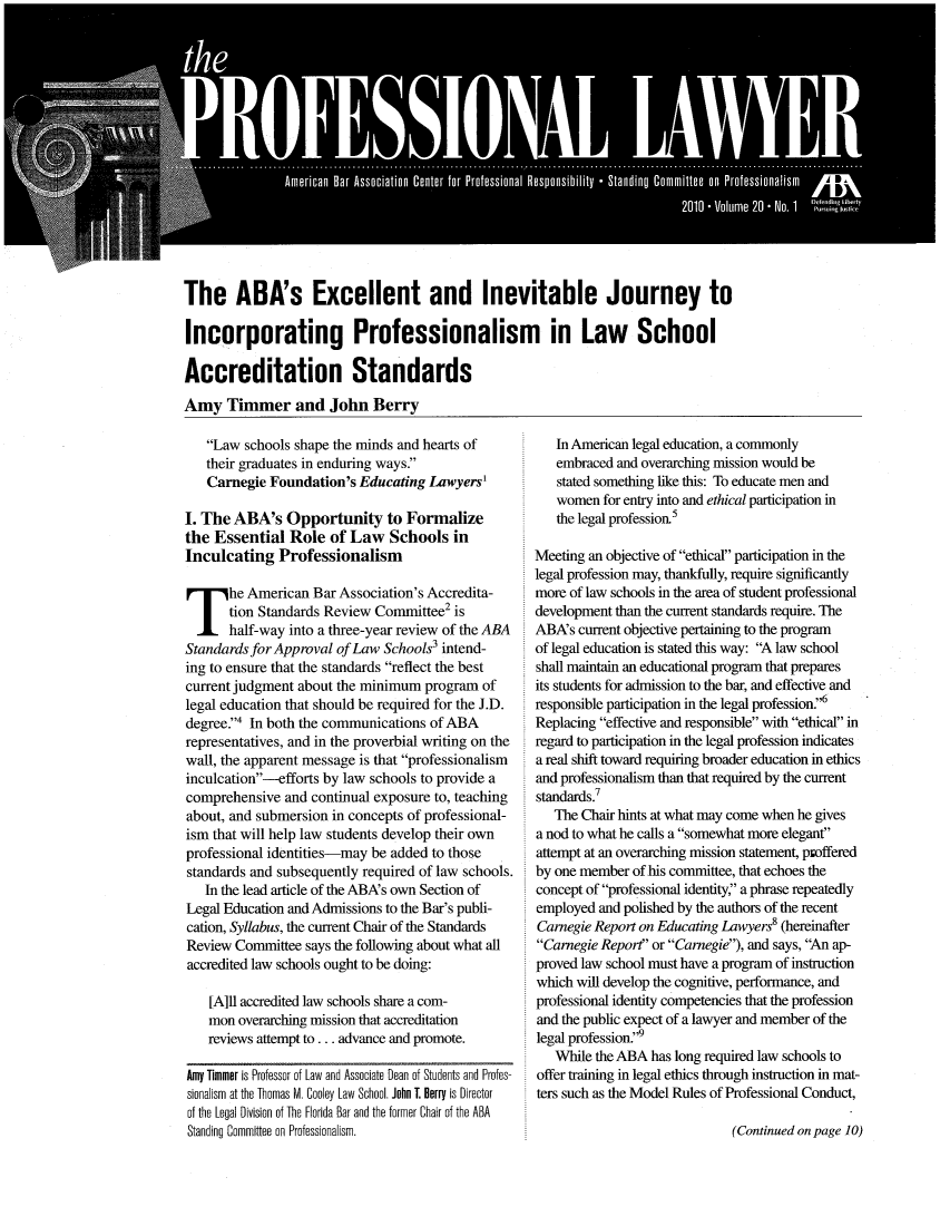 handle is hein.journals/proflw20 and id is 1 raw text is: The ABA's Excellent and Inevitable Journey to
Incorporating Professionalism in Law School
Accreditation Standards
Amy Timmer and John Berry

Law schools shape the minds and hearts of
their graduates in enduring ways.
Carnegie Foundation's Educating Lawyers'
I. The ABA's Opportunity to Formalize
the Essential Role of Law Schools in
Inculcating Professionalism
The American Bar Association's Accredita-
tion Standards Review Committee2 is
half-way into a three-year review of the ABA
Standards for Approval of Law Schools3 intend-
ing to ensure that the standards reflect the best
current judgment about the minimum program of
legal education that should be required for the J.D.
degree.' In both the communications of ABA
representatives, and in the proverbial writing on the
wall, the apparent message is that professionalism
inculcation-efforts by law schools to provide a
comprehensive and continual exposure to, teaching
about, and submersion in concepts of professional-
ism that will help law students develop their own
professional identities-may be added to those
standards and subsequently required of law schools.
In the lead article of the ABA's own Section of
Legal Education and Admissions to the Bar's publi-
cation, Syllabus, the current Chair of the Standards
Review Committee says the following about what all
accredited law schools ought to be doing:
[A]ll accredited law schools share a com-
mon overarching mission that accreditation
reviews attempt to ... advance and promote.
Amy Timmer is Professor of Law and Associate Dean of Students and Profes-
sionalism at the Thomas M. Cooley Law School. John T. Berry is Director
of the Legal Division of The Florida Bar and the former Chair of the ABA
Standing Committee on Professionalism.

In American legal education, a commonly
embraced and overarching mission would be
stated something like this: To educate men and
women for entry into and ethical participation in
the legal profession5
Meeting an objective of ethical participation in the
legal profession may, thankfully, require significantly
more of law schools in the area of student professional
development than the current standards require. The
ABA's current objective pertaining to the program
of legal education is stated this way: A law school
shall maintain an educational program that prepares
its students for admission to the bar, and effective and
responsible participation in the legal profession.6
Replacing effective and responsible with ethical in
regard to participation in the legal profession indicates
a real shift toward requiring broader education in ethics
and professionalism than that required by the current
standards.7
The Chair hints at what may come when he gives
a nod to what he calls a somewhat more elegant
attempt at an overarching mission statement, proffered
by one member of his committee, that echoes the
concept of professional identity, a phrase repeatedly
employed and polished by the authors of the recent
Carnegie Report on Educating Lawyers8 (hereinafter
Carnegie Report or Carnegie), and says, An ap-
proved law school must have a program of instruction
which will develop the cognitive, performance, and
professional identity competencies that the profession
and the public expect of a lawyer and member of the
legal profession.
While the ABA has long required law schools to
offer training in legal ethics through instruction in mat-
ters such as the Model Rules of Professional Conduct,

(Continued on page 10)


