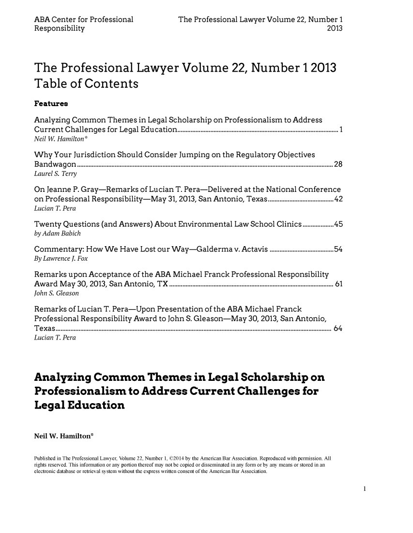 handle is hein.journals/proflw22 and id is 1 raw text is: ABA Center for Professional                   The Professional Lawyer Volume 22, Number 1
Responsibility                                                                               2013
The Professional Lawyer Volume 22, Number 1 2013
Table of Contents
Features
Analyzing Common Themes in Legal Scholarship on Professionalism to Address
Current C   hallenges  for  Legal Education.................................................................................................. 1
Neil W. Hamilton*
Why Your Jurisdiction Should Consider Jumping on the Regulatory Objectives
B an d w ag o n  ............................................................................................................................................................ 2 8
Laurel S. Terry
On Jeanne P. Gray-Remarks of Lucian T. Pera-Delivered at the National Conference
on Professional Responsibility-May 31, 2013, San Antonio, Texas..................................42
Lucian T. Pera
Twenty Questions (and Answers) About Environmental Law School Clinics.............45
by Adam Babich
Commentary: How We Have Lost our Way-Galderma v. Actavis ..................................54
By Lawrence J. Fox
Remarks upon Acceptance of the ABA Michael Franck Professional Responsibility
Aw  ard  M ay  30, 2013, San  Antonio, TX  ..............................................................................................  61
John S. Gleason
Remarks of Lucian T. Pera-Upon Presentation of the ABA Michael Franck
Professional Responsibility Award to John S. Gleason-May 30, 2013, San Antonio,
T e x a s ........................................................................................................................................................................  6 4
Lucian T. Pera
Analyzing Common Themes in Legal Scholarship on
Professionalism to Address Current Challenges for
Legal Education
Neil W. Hamilton*
Published in The Professional Lawyer, Volume 22, Number 1, (02014 by the American Bar Association. Reproduced with permission. All
rights reserved. This information or any portion thereof may not be copied or disseminated in any form or by any means or stored in an
electronic database or retrieval system without the express written consent of the American Bar Association.

1


