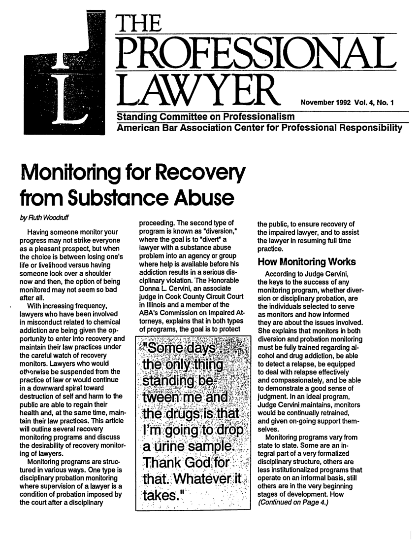 handle is hein.journals/proflw4 and id is 1 raw text is: THE
PROFESSIONAL
LAWYER November 1992 Vol. 4, No. 1
Standing Committee on Professionalism
American Bar Association Center for Professional Responsibility

Monitoring for Recovery
from Substance Abuse

by Ruth Woodruff
Having someone monitor your
progress may not strike everyone
as a pleasant prospect, but when
the choice is between losing one's
life or livelihood versus having
someone look over a shoulder
now and then, the option of being
monitored may not seem so bad
after all.
With increasing frequency,
lawyers who have been involved
in misconduct related to chemical
addiction are being given the op-
portunity to enter into recovery and
maintain their law practices under
the careful watch of recovery
monitors. Lawyers who would
othe;rwise be suspended from the
practice of law or would continue
in a downward spiral toward
destruction of self and harm to the
public are able to regain their
health and, at the same time, main-
tain their law practices. This article
will outline several recovery
monitoring programs and discuss
the desirability of recovery monitor-
ing of lawyers.
Monitoring programs are struc-
tured in various ways. One type is
disciplinary probation monitoring
where supervision of a lawyer is a
condition of probation imposed by
the court after a disciplinary

proceeding. The second type of
program is known as diversion,
where the goal is to divertM a
lawyer with a substance abuse
problem into an agency or group
where help is available before his
addiction results in a serious dis-
ciplinary violation. 'The Honorable
Donna L Cervini, an associate
judge in Cook County Circuit Court
in Illinois and a member of the
ABA's Commission on Impaired At-
torneys, explains that in both types
of programs, the goal is to protect

the public, to ensure recovery of
the impaired lawyer, and to assist
the lawyer in resuming full time
practice.
How Monitoring Works
According to Judge Cervini,
the keys to the success of any
monitoring program, whether diver-
sion or disciplinary probation, are
the individuals selected to serve
as monitors and how informed
they are about the issues involved.
She explains that monitors in both
diversion and probation monitoring
must be fully trained regarding al-
cohol and drug addiction, be able
to detect a relapse, be equipped
to deal with relapse effectively
and compassionately, and be able
to demonstrate a good sense of
judgment. In an ideal program,
Judge Cervini.maintains, monitors
would be continually retrained,
and given on-going support them-
selves.
Monitoring programs vary from
state to state. Some are an in-
tegral part of a very formalized
disciplinary structure, others are
less institutionalized programs that
operate on an informal basis, still
others are in the very beginning
stages of development. How
(Continued on Page 4.)

the drug is that:
l' oingodo
Thanlk Gofo
that. whatever it
takes.


