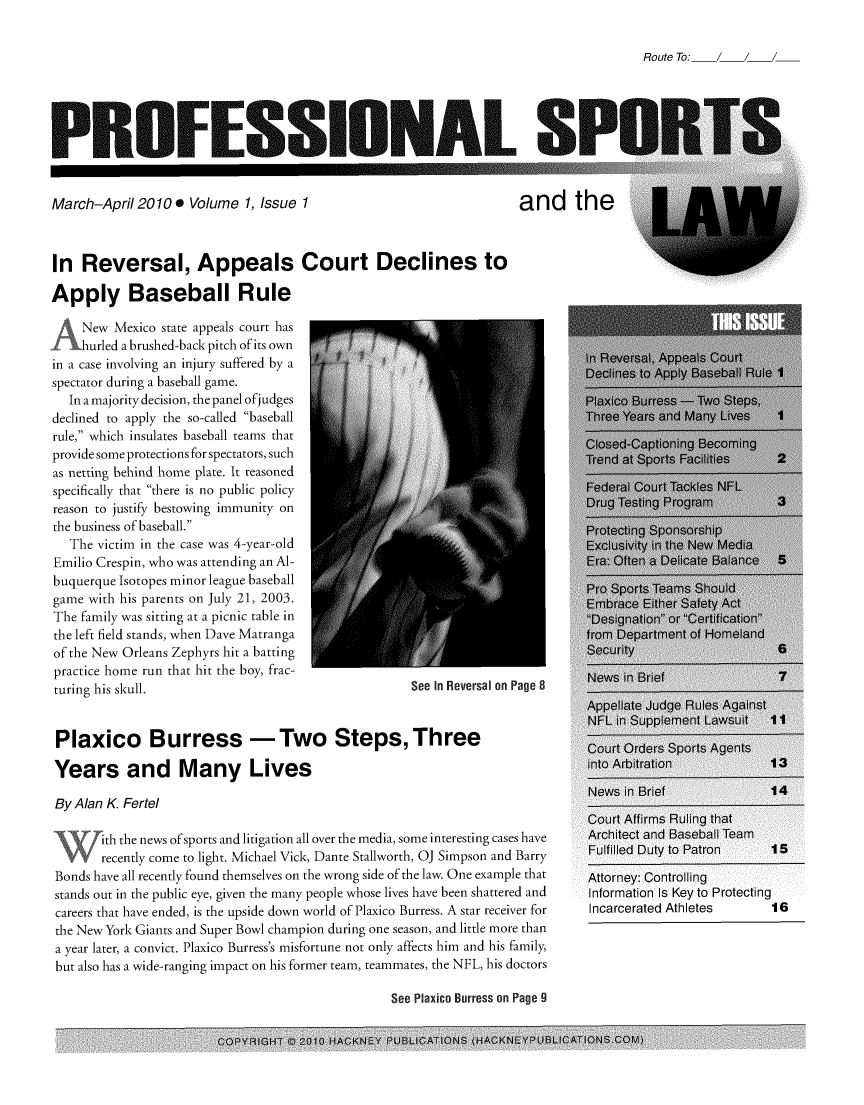handle is hein.journals/profsptla1 and id is 1 raw text is: 

Route To:


PROFESSION.,AL. SI1


March-April 20100   Volume  1, Issue 1


and the


In  Reversal, Appeals Court Declines to

Apply Baseball Rule


     New Mexico state appeals court has
_L   hurled a brushed-back pitch of its own
in a case involving an injury suffered by a
spectator during a baseball game.
   In a majority decision, the panel ofjudges
declined to apply the so-called baseball
rule, which insulates baseball teams that
provide some protections for spectators, such
as netting behind home plate. It reasoned
specifically that there is no public policy
reason to justify bestowing immunity on
the business of baseball.
   The victim in the case was 4-year-old
Emilio Crespin, who was attending an Al-
buquerque Isotopes minor league baseball
game  with his parents on July 21, 2003.
The family was sitting at a picnic table in
the left field stands, when Dave Matranga
of the New Orleans Zephyrs hit a batting
practice home run that hit the boy, frac-
turing his skull.


See In Reversal on Page 8


Plaxico Burress -Two Steps, Three

Years and Many Lives

By Alan K. Fertel

       ith the news ofsports and litigation all over the media, some interesting cases have
       recently come to light. Michael Vick, Dante Stallworth, OJ Simpson and Barry
Bonds have all recently found themselves on the wrong side of the law. One example that
stands out in the public eye, given the many people whose lives have been shattered and
careers that have ended, is the upside down world of Plaxico Burress. A star receiver for
the New York Giants and Super Bowl champion during one season, and little more than
a year later, a convict. Plaxico Burress's misfortune not only affects him and his family,
but also has a wide-ranging impact on his former team, teammates, the NFL, his doctors

                                                 See Plaxico Burress on Page 9


COPRIGHT  ()2010 HACKNEY PUBLICATIONJS (HACKNEY PUBLCATIONS.COM)


Information Is Key to Protecting
Incarcerated Athletes  16


