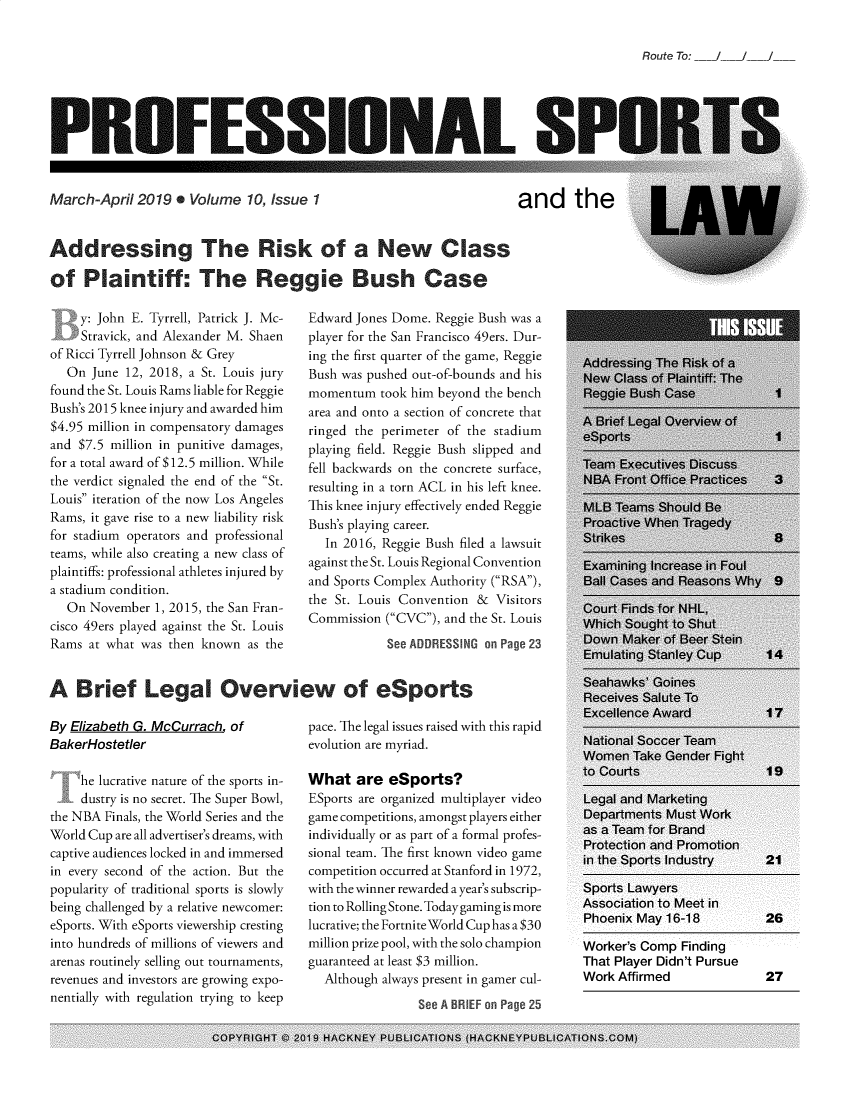 handle is hein.journals/profsptla10 and id is 1 raw text is: 


Route To:  /   /


PROFESSIONAL SI


March-April  2019  * Volume  10, Issue 1


and the


Addressing The Rsk of a New Class

of   Plaintiff: The Regge Bush Case


    y: John E. Tyrrell, Patrick J. Mc-
    Stravick, and Alexander M. Shaen
of Ricci Tyrrell Johnson & Grey
  On  June 12, 2018, a St. Louis jury
found the St. Louis Rams liable for Reggie
Bush's 2015 knee injury and awarded him
$4.95 million in compensatory damages
and $7.5 million in punitive damages,
for a total award of $12.5 million. While
the verdict signaled the end of the St.
Louis iteration of the now Los Angeles
Rams, it gave rise to a new liability risk
for stadium operators and professional
teams, while also creating a new class of
plaintiffs: professional athletes injured by
a stadium condition.
  On  November 1, 2015, the San Fran-
cisco 49ers played against the St. Louis
Rams  at what was then known as the


Edward Jones Dome. Reggie Bush was a
player for the San Francisco 49ers. Dur-
ing the first quarter of the game, Reggie
Bush was pushed out-of-bounds and his
momentum   took him beyond the bench
area and onto a section of concrete that
ringed the perimeter of the stadium
playing field. Reggie Bush slipped and
fell backwards on the concrete surface,
resulting in a torn ACL in his left knee.
This knee injury effectively ended Reggie
Bush's playing career.
  In 2016, Reggie Bush filed a lawsuit
against the St. Louis Regional Convention
and Sports Complex Authority (RSA),
the St. Louis Convention & Visitors
Commission (CVC), and the St. Louis
            See ADDRESSING on Page 23


A   Brief Legal Overview of eSports


By Elizabeth G. McCurrach of
BakerHostetler

     he lucrative nature of the sports in-
     dustry is no secret. The Super Bowl,
the NBA Finals, the World Series and the
World Cup are all advertiser's dreams, with
captive audiences locked in and immersed
in every second of the action. But the
popularity of traditional sports is slowly
being challenged by a relative newcomer:
eSports. With eSports viewership cresting
into hundreds of millions of viewers and
arenas routinely selling out tournaments,
revenues and investors are growing expo-
nentially with regulation trying to keep


pace. The legal issues raised with this rapid
evolution are myriad.

What   are  eSports?
ESports are organized multiplayer video
game competitions, amongst players either
individually or as part of a formal profes-
sional team. The first known video game
competition occurred at Stanford in 1972,
with the winner rewarded a year's subscrip-
tion to Rolling Stone. Today gaming is more
lucrative; the Fortnite World Cup has a $30
million prize pool, with the solo champion
guaranteed at least $3 million.
  Although always present in gamer cul-
                See A BREF on Page 25


Worker's Comp Finding
That Player Didn't Pursue
Work Affirmed              27


COPYRIGHT C 2019 HACKNEY PUBLICATIONS (HACKNEYPUBLICATIONS.COM)


