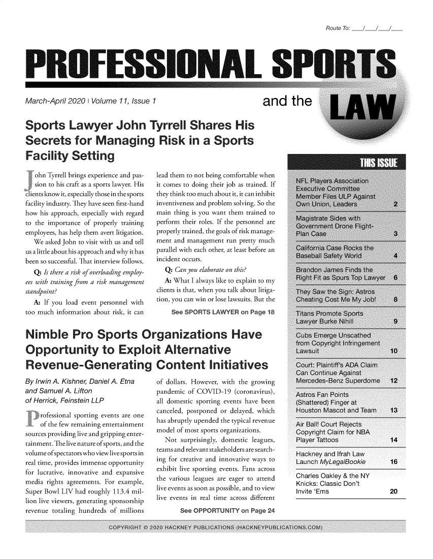 handle is hein.journals/profsptla11 and id is 1 raw text is: 


Route To: /   /


PROFESSIONAL SI


March-April 2020  1 Volume 11, Issue 1


and the


Sports Lawyer John Tyrrell Shares His

Secrets for Managing Risk in a Sports

Facility Setting


   ohn Tyrrell brings experience and pas-
   sion to his craft as a sports lawyer. His
clients know it, especially those in the sports
facility industry. They have seen first-hand
how his approach, especially with regard
to the importance of properly training
employees, has help them avert litigation.
  We  asked John to visit with us and tell
us a little about his approach and why it has
been so successful. That interview follows.
   Q: Is there a risk of overloading employ-
ees with training from a risk management
standpoint?
  A: If you load event personnel with
too much information about risk, it can


lead them to not being comfortable when
it comes to doing their job as trained. If
they think too much about it, it can inhibit
inventiveness and problem solving. So the
main thing is you want them trained to
perform their roles. If the personnel are
properly trained, the goals of risk manage-
ment and management run pretty much
parallel with each other, at least before an
incident occurs.
  Q: Can you elaborate on this?
  A: What I always like to explain to my
clients is that, when you talk about litiga-
tion, you can win or lose lawsuits. But the
    See SPORTS  LAWYER  on Page 18


Nimble Pro Sports Organizations Have

Opportunity to Exploit Alternative

Revenue-Generating Content Initiatives


By Irwin A. Kishner; Daniel A. Etna
and Samuel A. Lifton
of Herrick, Feinstein LLP

    rofessional sporting events are one
    of the few remaining entertainment
sources providing live and gripping enter-
tainment. The live nature ofsports, and the
volume ofspectators who view live sports in
real time, provides immense opportunity
for lucrative, innovative and expansive
media rights agreements. For example,
Super Bowl LIV had roughly 113.4 mil-
lion live viewers, generating sponsorship
revenue totaling hundreds of millions


of dollars. However, with the growing
pandemic of COVID-19  (coronavirus),
all domestic sporting events have been
canceled, postponed or delayed, which
has abruptly upended the typical revenue
model of most sports organizations.
  Not  surprisingly, domestic leagues,
teams and relevant stakeholders are search-
ing for creative and innovative ways to
exhibit live sporting events. Fans across
the various leagues are eager to attend
live events as soon as possible, and to view
live events in real time across different


Charles Oakley & the NY
Knicks: Classic Don't
Invite 'Ems                20


See OPPORTUNITY  on Page 24


COPYRIGHT C- 2020 HACKNEY PUBLICATIONS (HACKNEYPUBLICATIONS.COM)



