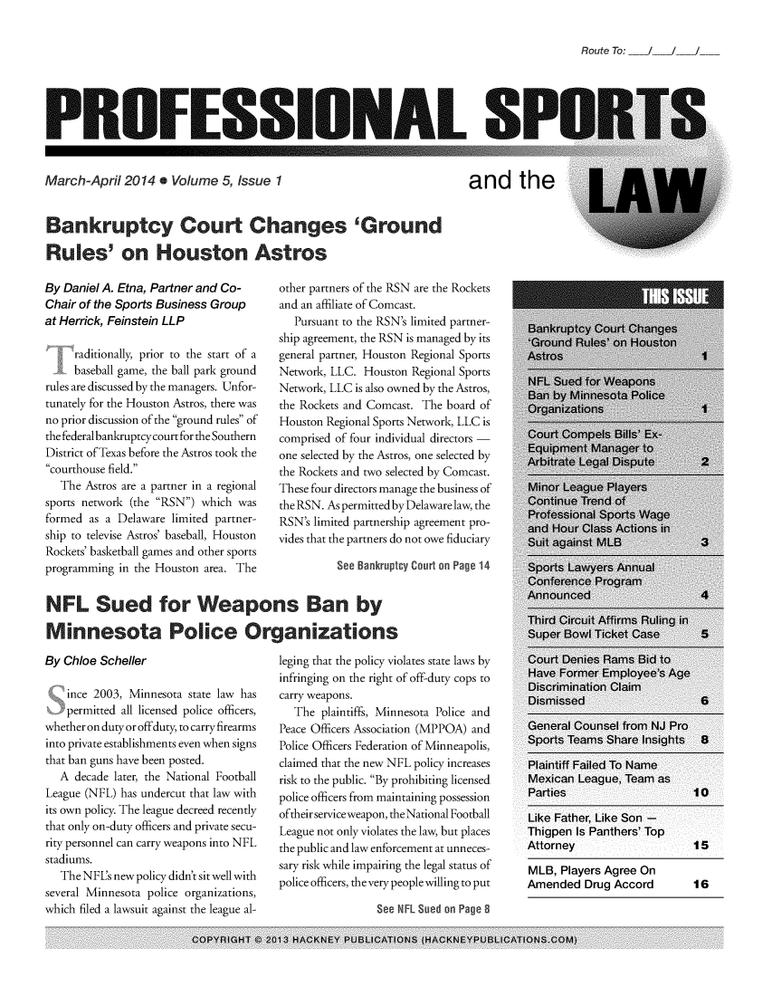 handle is hein.journals/profsptla5 and id is 1 raw text is: 


Route To:  /   /


PROFESSIONAL SI


March-April  2014  . Volume  5, Issue 1


and the


Bankruptcy Court Changes 'Ground

Rules' on Houston Astros


By Daniel A. Etna, Partner and Co-
Chair of the Sports Business Group
at Herrick, Feinstein LLP

     raditionally, prior to the start of a
     baseball game, the ball park ground
rules are discussed by the managers. Unfor-
tunately for the Houston Astros, there was
no prior discussion of the ground rules of
thefederalbankruptcycourt for the Southern
District of Texas before the Astros took the
courthouse field.
   The Astros are a partner in a regional
sports network (the RSN) which was
formed as a Delaware limited partner-
ship to televise Astros' baseball, Houston
Rockets' basketball games and other sports
programming in the Houston area. The


other partners of the RSN are the Rockets
and an affiliate of Comcast.
   Pursuant to the RSN's limited partner-
ship agreement, the RSN is managed by its
general partner, Houston Regional Sports
Network, LLC. Houston Regional Sports
Network, LLC is also owned by the Astros,
the Rockets and Comcast. The board of
Houston Regional Sports Network, LLC is
comprised of four individual directors -
one selected by the Astros, one selected by
the Rockets and two selected by Comcast.
These four directors manage the business of
the RSN. As permitted by Delaware law, the
RSN's limited partnership agreement pro-
vides that the partners do not owe fiduciary

          See Bankruptcy Court on Page 14


NFL Sued for Weapons Ban by

M   innesota Police Organ zations


By Chloe Scheller

    ince 2003, Minnesota state law has
    permitted all licensed police officers,
whether on duty or offduty, to carry firearms
into private establishments even when signs
that ban guns have been posted.
  A  decade later, the National Football
League (NFL) has undercut that law with
its own policy. The league decreed recently
that only on-duty officers and private secu-
rity personnel can carry weapons into NFL
stadiums.
   The NFL's new policy didn't sit well with
several Minnesota police organizations,
which filed a lawsuit against the league al-


leging that the policy violates state laws by
infringing on the right of off-duty cops to
carry weapons.
   The plaintiffs, Minnesota Police and
Peace Officers Association (MPPOA) and
Police Officers Federation of Minneapolis,
claimed that the new NFL policy increases
risk to the public. By prohibiting licensed
police officers from maintaining possession
oftheirserviceweapon, theNational Football
League not only violates the law, but places
the public and law enforcement at unneces-
sary risk while impairing the legal status of
police officers, the very people willing to put


See NFL Sued on Page 8


COPYRIGHT C 2013 HACKNEY PUBLICATIONS (HACKNEYPUBLICATIONS.COM)


Attorney                    15

MLB,  Players Agree On
Amended   Drug Accord       16



