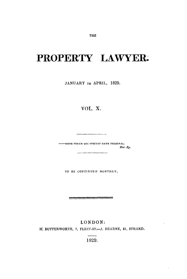 handle is hein.journals/prolwyr10 and id is 1 raw text is: PROPERTY LAWYER.
JANUARY To APRIL, 1829.
VOL. X.
----OMNE FORUM QUI SPECTAT OMNE TRIBUNAL.
fHor. Ep.

TO BE CON'TINUED MONTHLY.
LONDON:
t1. BUrERWORTI!, 7, FLEET-ST.-J. nEARNE, 81, STRAND.
1829.


