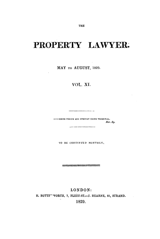 handle is hein.journals/prolwyr11 and id is 1 raw text is: PROPERTY LAWYER.
MAY TO AUGUST, 1829.
VOL. XJ.
--O-MNE FORUM QUI SPECTAT OMNE TRIBUNAL.
Hlor. Ep.
TO BE CONTINUED MONTHLY.
LONDON:
H. BUTTE WORTH1, 7, FLEET-ST.-J. HEARNE, 81, STRAND.
1829.


