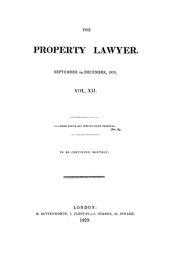 handle is hein.journals/prolwyr12 and id is 1 raw text is: THE
PROPERTY LAWYER.
SEPTEMBER Io DECEMBER, 1829.
VOL. XII.
----OMNE FORUM QUI SPECTAT OMNE TRIBUNAL.
flor. Ep.
TO BE CONTINUED MONTHLY.,
LONDON:
H. BUTTERWORTII, 7, FvEETr-sT.-J. IIEARNE, 81, STRAND.
1829.


