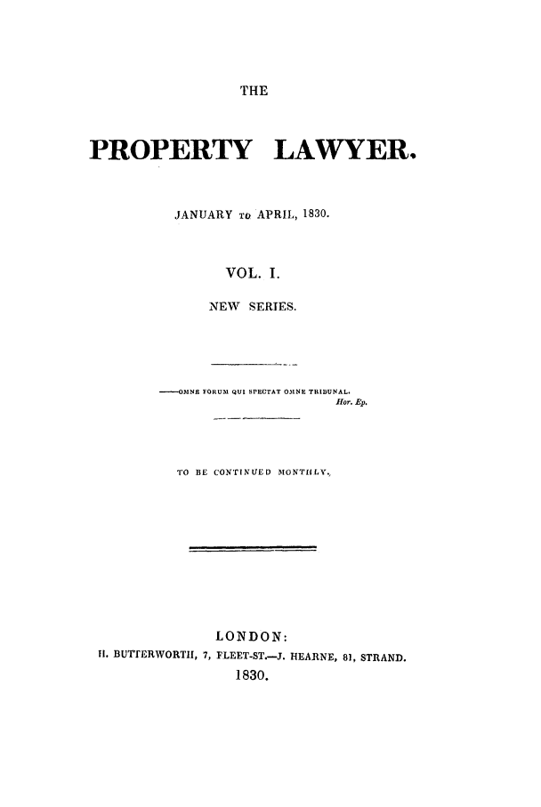 handle is hein.journals/prolwyr13 and id is 1 raw text is: THE
PROPERTY LAWYER.
JANUARY To APRIL, 1830.
VOL. I.
NEW   SERIES.
----OMNE FORUM QUI SPECTAT 031NE TRIBUNAL.
flor. Ep.
TO BE CONTINUIED MONTHLY.
LONDON:
H1. BUTTERWORTHI, 7, FLEET-ST.-J. HEARNE, 81, STRAND.
1830.


