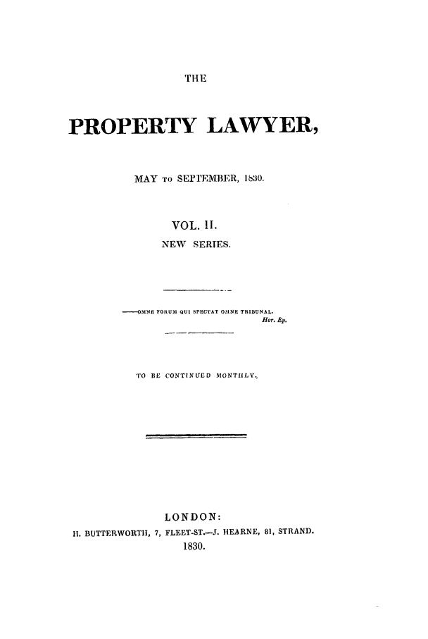 handle is hein.journals/prolwyr14 and id is 1 raw text is: THE

PROPERTY LAWYER,
MAY TO SEPTEMBER, 1630.
VOL. II.
NEW   SERIES.
----OMNE FORUM QUI SPECTAT OMNE TRIBUNAL.
fHor. Ep.
TO BE CONTINUED MONTHLY.
LONDON:
II. BUTTERWORTH, 7, FLEET-ST.-J. HEARNE, 81, STRAND.
1830.


