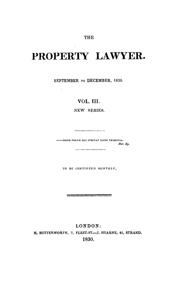 handle is hein.journals/prolwyr15 and id is 1 raw text is: THE

PROPERTY LAWYER.
SEPTEMBER TO DECEMBER, 1830.
VOL. III.
NEW   SERIES.
----OMNE FORUM QUI SPECTAT OMNE TRIBUNAL.
Hlor. Ep.
TO BE CONTINUED MONTHLY.
LONDON:
H. BUTTERWORTH, 7, FLEET-ST.-J. HEARNE, 81, STRAND.
1830.


