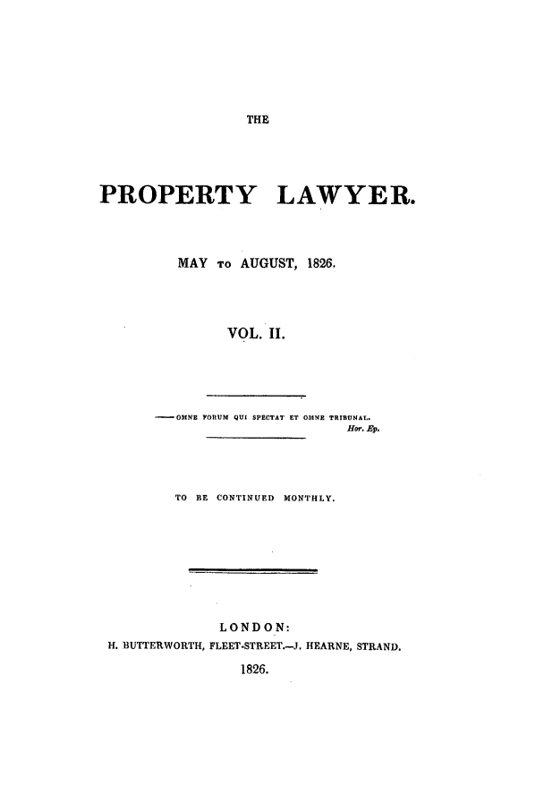handle is hein.journals/prolwyr2 and id is 1 raw text is: THE

PROPERTY LAWYER.
MAY To AUGUST, 1826.
VOL. II.
- OMNE FORUM QUI SPECTAT ET OMNE TRTRUNAL.
Hor. Ep.

TO BE CONTINUED MONTHLY.
LONDON:
H. BUTTERWORTH, FLEET.STREET.-J. HEARNE, STRAND.
1826.


