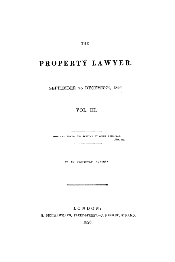 handle is hein.journals/prolwyr3 and id is 1 raw text is: THE

PROPERTY LAWYER.
SEPTEMBER TO DECEMBER, 1826.
VOL. III.
- OINE FORUM QUI SPECTAT ET OMNE 'RIBUNAL.
lbr. Ep.
TO  BEl CONTINUED  MONIRiLY.

LONDON:
II. BUTTERWOWRH, FLEE]T-STREET.-J. HEARNE, S'TRAND.
1826.


