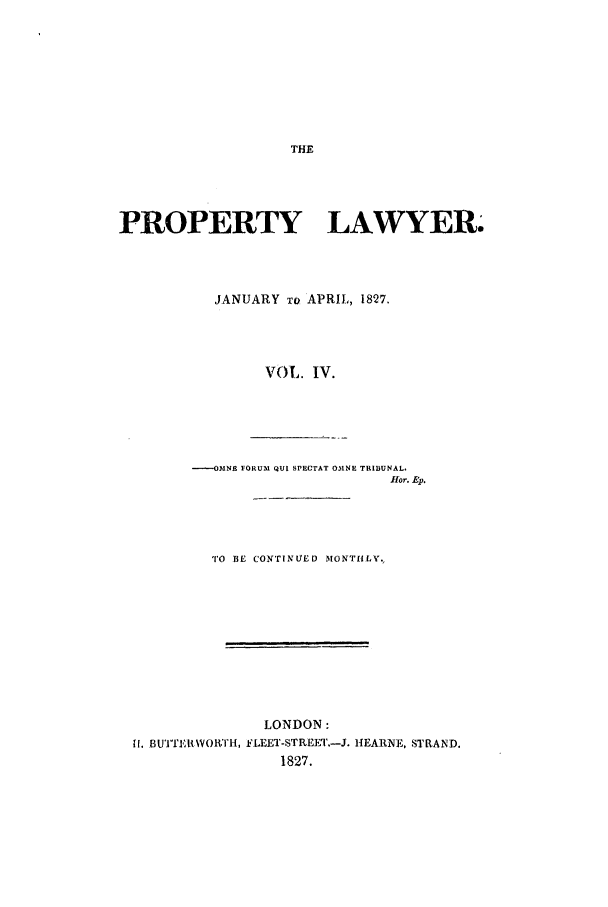 handle is hein.journals/prolwyr4 and id is 1 raw text is: PROPERTY LAWYER.
JANUARY TO APRIL, 1827.
VOL. IV.
----OMNE FORUM QUI SPECTAT OMNE TRIBUNAL.
fHor. Ep.

TO BE CONTINUED MONTHLY.
LONDON:
ff. BUWIArERwH, FLEET-STREE'.-J. HEARNE, STRAND.
1827.


