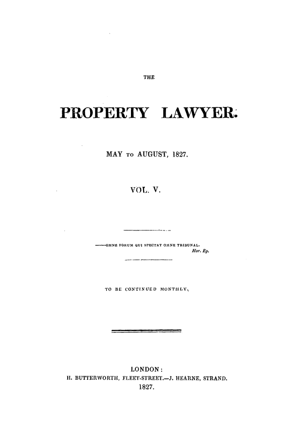handle is hein.journals/prolwyr5 and id is 1 raw text is: THE

PROPERTY LAWYER.
MAY TO AUGUST, 1827.
Vol. V.
-OMNE FORUM QUI SPECTAT 031NE TRIBUNAL.
fHor. Ep.

TO BE CONTINLUED MONTHLY.
LONDON:
H. BUTTERWORTH, FLEET-STREET.-J. HEARNE, STRAND.
1827.


