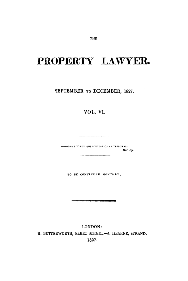 handle is hein.journals/prolwyr6 and id is 1 raw text is: PROPERTY LAWYER.
SEPTEMBER ro DECEMBER, 1827.
VOL. VI.
----OMNE FORUM QUI SPECTAT OMNE TRIBUNAL.
fHor. Ep.
TO BE CONTINUED MONTHLY.
LONDON:
H. BUTTERWORTH, FLEET STREET.-J. HEARNE, STRAND.
1827.


