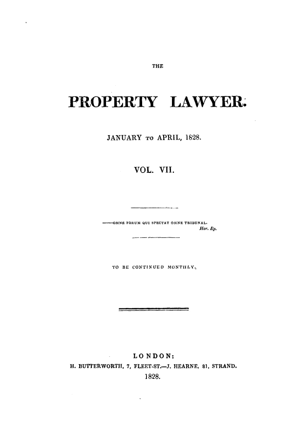 handle is hein.journals/prolwyr7 and id is 1 raw text is: THE

PROPERTY LAWYER.
JANUARY To APRIL, 1828.
VOL. VII.
----OMNE FORUM QUI SPECTAT OMNE TRIBUNAL.
flor. Ep.
TO BE CONTINUED MONTHLY.,
LONDON:
H. BUTrERWORT, 7, FLEET-ST.-J. HEARNE, 81, STRAND.
1828.


