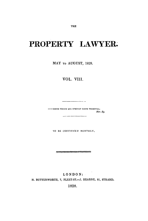 handle is hein.journals/prolwyr8 and id is 1 raw text is: PROPERTY LAWYER.
MAY TO AUGUST, 1828.
VOL. VIII.
----OMNE FORUM QUI SPECTAT OMNE TRIBUNAL.
flor. Ep.
TO BE CONTINUED MONTHLY.
LONDON:
H. BUTTERWORTH, 7, FLEET-ST.-J. HEARNE, 81, STRAND.
1828.


