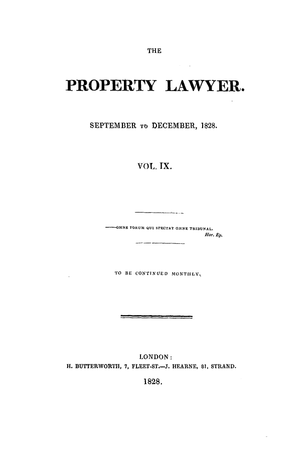 handle is hein.journals/prolwyr9 and id is 1 raw text is: THE

PROPERTY LAWYER.
SEPTEMBER TO DECEMBER, 1828.
VOL. IX.
--OMNE FORUM QUI SPCTAT ONE TRIBUNAL.
fHor. Ep.

TO BE CONTINUED MONTHLY,
LONDON:
H. BUTTERWORTII, 7, FLEET-ST.-3. HEARNE, 81, STRAND.
1828.


